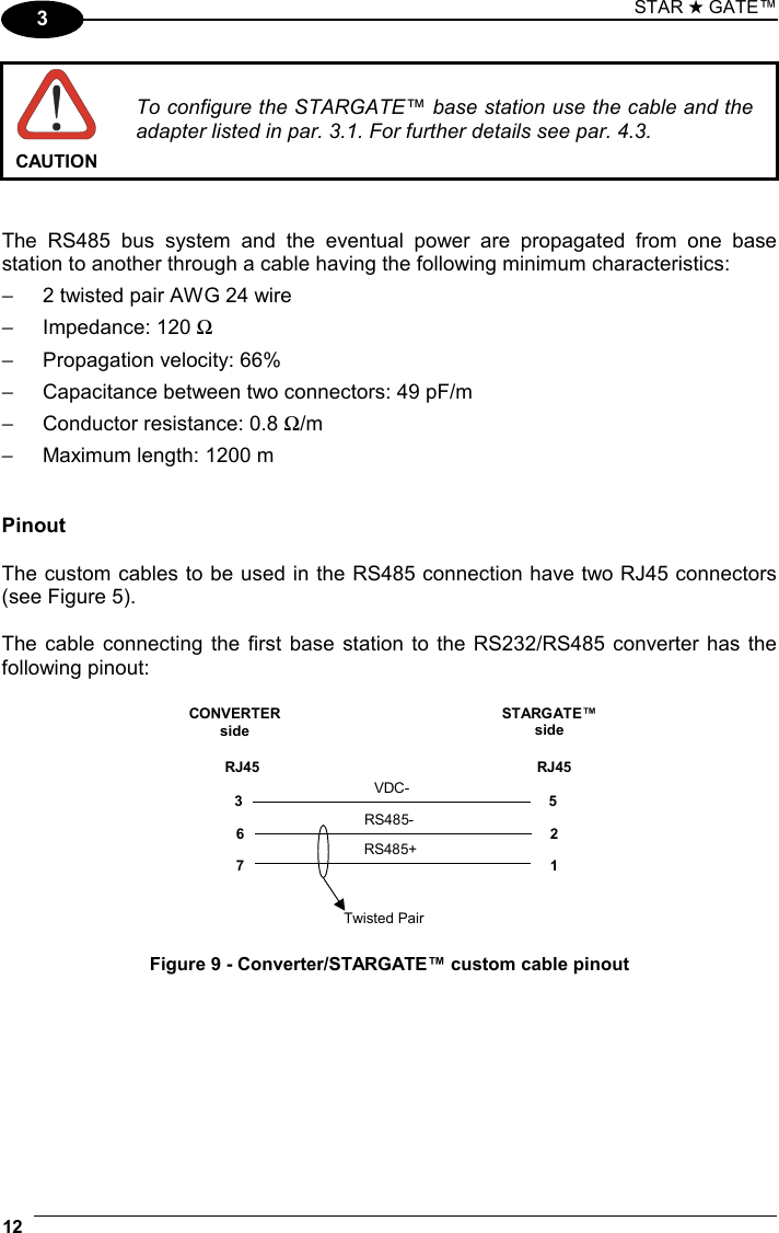 STAR ★ GATE™ 12   3  CAUTION To configure the STARGATE™ base station use the cable and the adapter listed in par. 3.1. For further details see par. 4.3.   The RS485 bus system and the eventual power are propagated from one base station to another through a cable having the following minimum characteristics: −  2 twisted pair AWG 24 wire −  Impedance: 120 Ω −  Propagation velocity: 66% −  Capacitance between two connectors: 49 pF/m −  Conductor resistance: 0.8 Ω/m −  Maximum length: 1200 m   Pinout  The custom cables to be used in the RS485 connection have two RJ45 connectors (see Figure 5).  The cable connecting the first base station to the RS232/RS485 converter has the following pinout:  67RJ4521RJ45CONVERTERsideSTARGATE™sideTwisted PairRS485+RS485-3 5VDC- Figure 9 - Converter/STARGATE™ custom cable pinout  