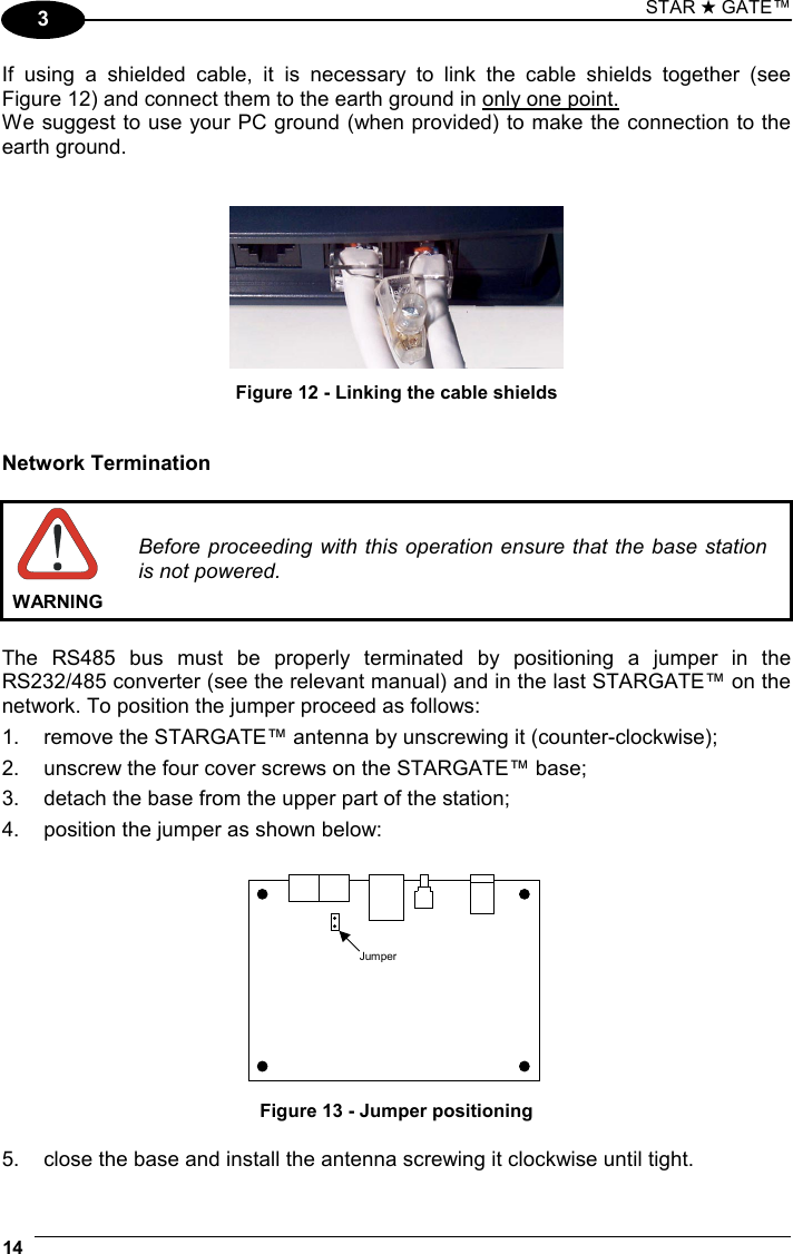 STAR ★ GATE™ 14   3 If using a shielded cable, it is necessary to link the cable shields together (see  Figure 12) and connect them to the earth ground in only one point. We suggest to use your PC ground (when provided) to make the connection to the earth ground.    Figure 12 - Linking the cable shields   Network Termination   WARNING Before proceeding with this operation ensure that the base station is not powered.  The RS485 bus must be properly terminated by positioning a jumper in the RS232/485 converter (see the relevant manual) and in the last STARGATE™ on the network. To position the jumper proceed as follows: 1.  remove the STARGATE™ antenna by unscrewing it (counter-clockwise); 2.  unscrew the four cover screws on the STARGATE™ base; 3.  detach the base from the upper part of the station; 4.  position the jumper as shown below:  Jumper Figure 13 - Jumper positioning  5.  close the base and install the antenna screwing it clockwise until tight. 