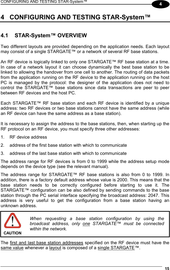 CONFIGURING AND TESTING STAR-System™  15 4 4  CONFIGURING AND TESTING STAR-System™   4.1 STAR-System™ OVERVIEW  Two different layouts are provided depending on the application needs. Each layout may consist of a single STARGATE™ or a network of several RF base stations.  An RF device is logically linked to only one STARGATE™ RF base station at a time. In case of a network layout it can choose dynamically the best base station to be linked to allowing the handover from one cell to another. The routing of data packets from the application running on the RF device to the application running on the host PC is managed by the protocol: the designer of the application does not need to control the STARGATE™ base stations since data transactions are peer to peer between RF devices and the host PC.  Each STARGATE™ RF base station and each RF device is identified by a unique address: two RF devices or two base stations cannot have the same address (while an RF device can have the same address as a base station).  It is necessary to assign the address to the base stations, then, when starting up the RF protocol on an RF device, you must specify three other addresses: 1.  RF device address 2.  address of the first base station with which to communicate 3.  address of the last base station with which to communicate The address range for RF devices is from 0 to 1999 while the address setup mode depends on the device type (see the relevant manual). The address range for STARGATE™ RF base stations is also from 0 to 1999. In addition, there is a factory default address whose value is 2000. This means that the base station needs to be correctly configured before starting to use it. The STARGATE™ configuration can be also defined by sending commands to the base station through the PC serial interface specifying the broadcast address: 2047. This address is very useful to get the configuration from a base station having an unknown address.   CAUTION When requesting a base station configuration by using the broadcast address, only one STARGATE™ must be connected within the network.  The first and last base station addresses specified on the RF device must have the same value whenever a layout is composed of a single STARGATE™. 