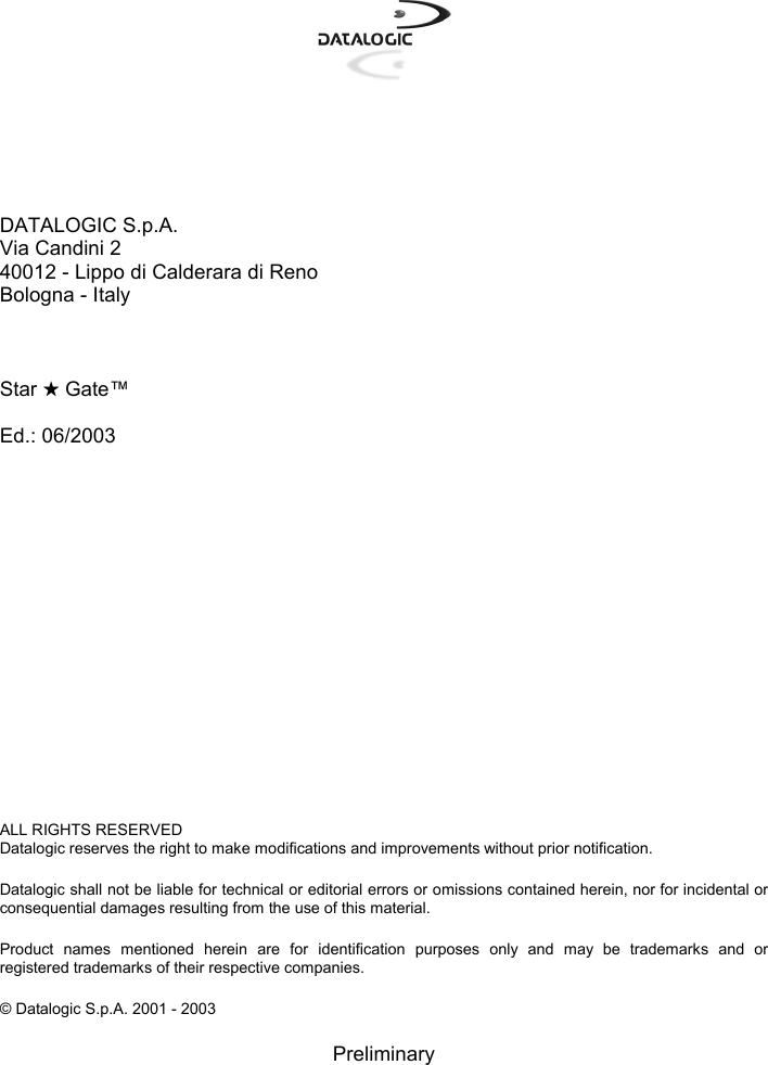       DATALOGIC S.p.A. Via Candini 2 40012 - Lippo di Calderara di Reno Bologna - Italy    Star ★ Gate™  Ed.: 06/2003                 ALL RIGHTS RESERVED Datalogic reserves the right to make modifications and improvements without prior notification.  Datalogic shall not be liable for technical or editorial errors or omissions contained herein, nor for incidental or consequential damages resulting from the use of this material.  Product names mentioned herein are for identification purposes only and may be trademarks and or registered trademarks of their respective companies.  © Datalogic S.p.A. 2001 - 2003  Preliminary 