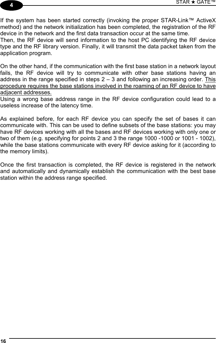 STAR ★ GATE™  16   4 If the system has been started correctly (invoking the proper STAR-Link™ ActiveX method) and the network initialization has been completed, the registration of the RF device in the network and the first data transaction occur at the same time. Then, the RF device will send information to the host PC identifying the RF device type and the RF library version. Finally, it will transmit the data packet taken from the application program.  On the other hand, if the communication with the first base station in a network layout fails, the RF device will try to communicate with other base stations having an address in the range specified in steps 2 – 3 and following an increasing order. This procedure requires the base stations involved in the roaming of an RF device to have adjacent addresses.  Using a wrong base address range in the RF device configuration could lead to a useless increase of the latency time.  As explained before, for each RF device you can specify the set of bases it can communicate with. This can be used to define subsets of the base stations: you may have RF devices working with all the bases and RF devices working with only one or two of them (e.g. specifying for points 2 and 3 the range 1000 -1000 or 1001 - 1002), while the base stations communicate with every RF device asking for it (according to the memory limits).  Once the first transaction is completed, the RF device is registered in the network and automatically and dynamically establish the communication with the best base station within the address range specified.                    