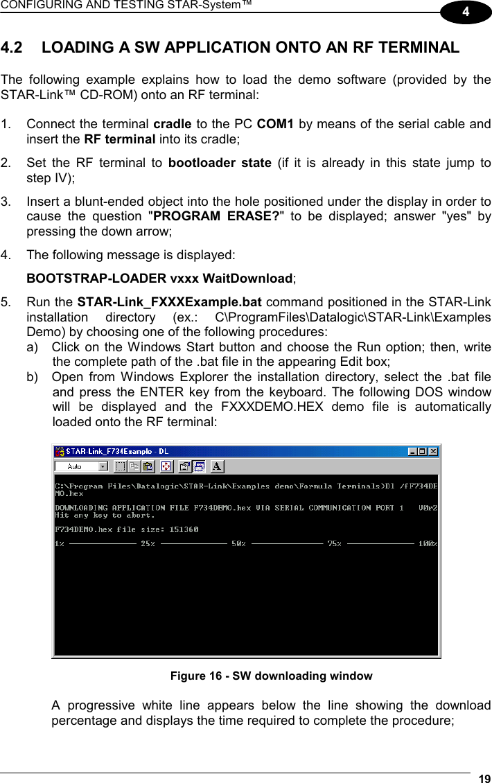 CONFIGURING AND TESTING STAR-System™  19 4 4.2  LOADING A SW APPLICATION ONTO AN RF TERMINAL  The following example explains how to load the demo software (provided by the STAR-Link™ CD-ROM) onto an RF terminal:  1.  Connect the terminal cradle to the PC COM1 by means of the serial cable and insert the RF terminal into its cradle; 2.  Set the RF terminal to bootloader state (if it is already in this state jump to  step IV); 3.  Insert a blunt-ended object into the hole positioned under the display in order to cause the question &quot;PROGRAM ERASE?&quot; to be displayed; answer &quot;yes&quot; by pressing the down arrow; 4.  The following message is displayed:  BOOTSTRAP-LOADER vxxx WaitDownload; 5. Run the STAR-Link_FXXXExample.bat command positioned in the STAR-Link installation directory (ex.: C\ProgramFiles\Datalogic\STAR-Link\Examples Demo) by choosing one of the following procedures: a)  Click on the Windows Start button and choose the Run option; then, write the complete path of the .bat file in the appearing Edit box; b)  Open from Windows Explorer the installation directory, select the .bat file and press the ENTER key from the keyboard. The following DOS window will be displayed and the FXXXDEMO.HEX demo file is automatically loaded onto the RF terminal:      Figure 16 - SW downloading window  A progressive white line appears below the line showing the download percentage and displays the time required to complete the procedure; 