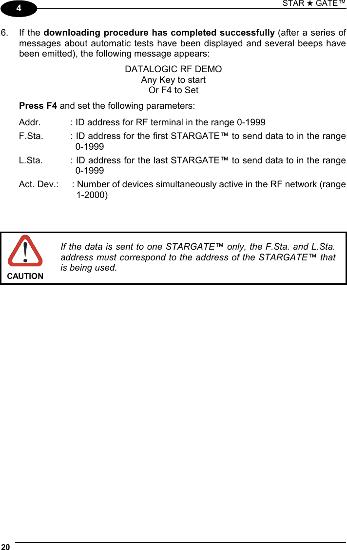 STAR ★ GATE™  20   4 6. If the downloading procedure has completed successfully (after a series of messages about automatic tests have been displayed and several beeps have been emitted), the following message appears: DATALOGIC RF DEMO Any Key to start Or F4 to Set  Press F4 and set the following parameters: Addr.  : ID address for RF terminal in the range 0-1999 F.Sta.  : ID address for the first STARGATE™ to send data to in the range 0-1999 L.Sta.  : ID address for the last STARGATE™ to send data to in the range 0-1999 Act. Dev.:  : Number of devices simultaneously active in the RF network (range 1-2000)     CAUTION If the data is sent to one STARGATE™ only, the F.Sta. and L.Sta. address must correspond to the address of the STARGATE™ that is being used.     