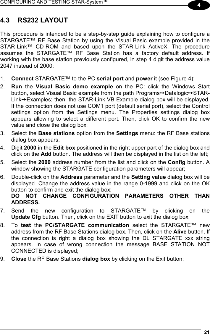 CONFIGURING AND TESTING STAR-System™  21 4 4.3 RS232 LAYOUT  This procedure is intended to be a step-by-step guide explaining how to configure a STARGATE™ RF Base Station by using the Visual Basic example provided in the STAR-Link™ CD-ROM and based upon the STAR-Link ActiveX. The procedure assumes the STARGATE™ RF Base Station has a factory default address. If working with the base station previously configured, in step 4 digit the address value 2047 instead of 2000:  1.  Connect STARGATE™ to the PC serial port and power it (see Figure 4); 2.  Run the Visual Basic demo example on the PC: click the Windows Start button, select Visual Basic example from the path Programs➙Datalogic➙STAR-Link➙Examples; then, the STAR-Link VB Example dialog box will be displayed. If the connection does not use COM1 port (default serial port), select the Control settings option from the Settings menu. The Properties settings dialog box appears allowing to select a different port. Then, click OK to confirm the new value and close the dialog box; 3. Select the Base stations option from the Settings menu: the RF Base stations dialog box appears; 4. Digit 2000 in the Edit box positioned in the right upper part of the dialog box and click on the Add button. The address will then be displayed in the list on the left; 5. Select the 2000 address number from the list and click on the Config button. A window showing the STARGATE configuration parameters will appear; 6.  Double-click on the Address parameter and the Setting value dialog box will be displayed. Change the address value in the range 0-1999 and click on the OK button to confirm and exit the dialog box; DO NOT CHANGE CONFIGURATION PARAMETERS OTHER THAN ADDRESS. 7. Send the new configuration to STARGATE™ by clicking on the  Update Cfg button. Then, click on the EXIT button to exit the dialog box; 8. To test the PC/STARGATE communication select the STARGATE™ new address from the RF Base Stations dialog box. Then, click on the Alive button. If the connection is right a dialog box showing the DL STARGATE xxx string appears. In case of wrong connection the message BASE STATION NOT CONNECTED is displayed; 9.  Close the RF Base Stations dialog box by clicking on the Exit button; 