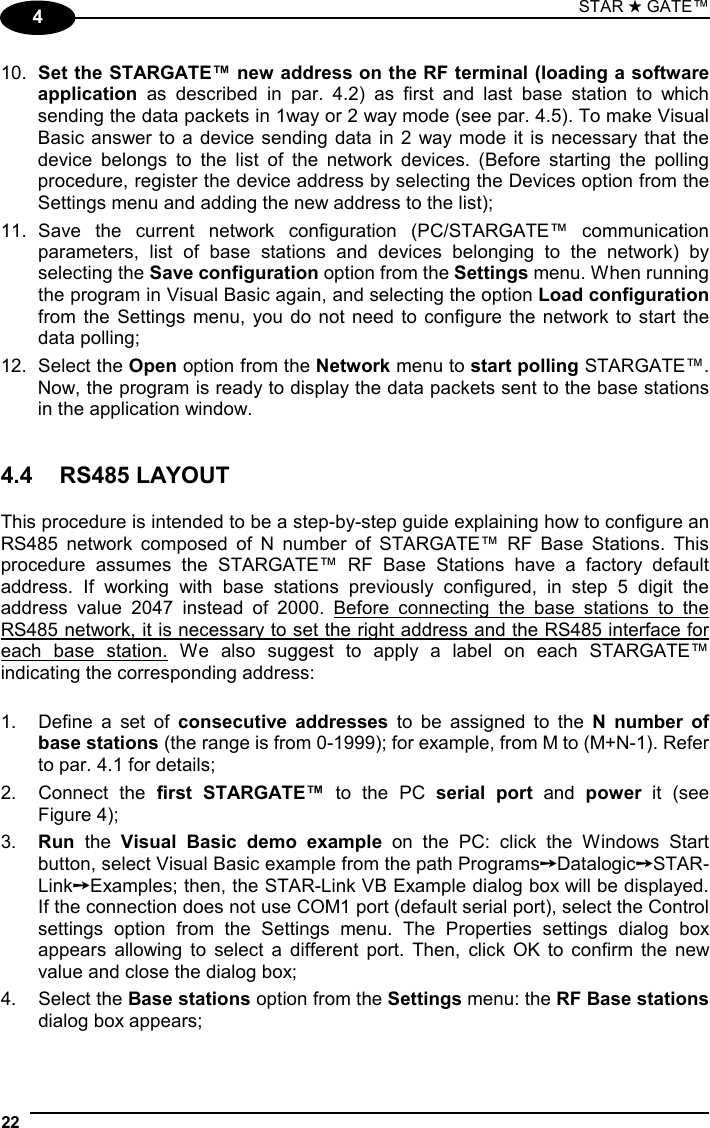 STAR ★ GATE™  22   4 10.  Set the STARGATE™ new address on the RF terminal (loading a software application as described in par. 4.2) as first and last base station to which sending the data packets in 1way or 2 way mode (see par. 4.5). To make Visual Basic answer to a device sending data in 2 way mode it is necessary that the device belongs to the list of the network devices. (Before starting the polling procedure, register the device address by selecting the Devices option from the Settings menu and adding the new address to the list); 11. Save the current network configuration (PC/STARGATE™ communication parameters, list of base stations and devices belonging to the network) by selecting the Save configuration option from the Settings menu. When running the program in Visual Basic again, and selecting the option Load configuration from the Settings menu, you do not need to configure the network to start the data polling; 12. Select the Open option from the Network menu to start polling STARGATE™. Now, the program is ready to display the data packets sent to the base stations in the application window.   4.4 RS485 LAYOUT  This procedure is intended to be a step-by-step guide explaining how to configure an RS485 network composed of N number of STARGATE™ RF Base Stations. This procedure assumes the STARGATE™ RF Base Stations have a factory default address. If working with base stations previously configured, in step 5 digit the address value 2047 instead of 2000. Before connecting the base stations to the RS485 network, it is necessary to set the right address and the RS485 interface for each base station. We also suggest to apply a label on each STARGATE™ indicating the corresponding address:  1.  Define a set of consecutive addresses to be assigned to the N number of base stations (the range is from 0-1999); for example, from M to (M+N-1). Refer to par. 4.1 for details; 2. Connect the first STARGATE™ to the PC serial port and power it (see  Figure 4); 3.  Run the Visual Basic demo example on the PC: click the Windows Start button, select Visual Basic example from the path Programs➙Datalogic➙STAR-Link➙Examples; then, the STAR-Link VB Example dialog box will be displayed. If the connection does not use COM1 port (default serial port), select the Control settings option from the Settings menu. The Properties settings dialog box appears allowing to select a different port. Then, click OK to confirm the new value and close the dialog box; 4. Select the Base stations option from the Settings menu: the RF Base stations dialog box appears; 