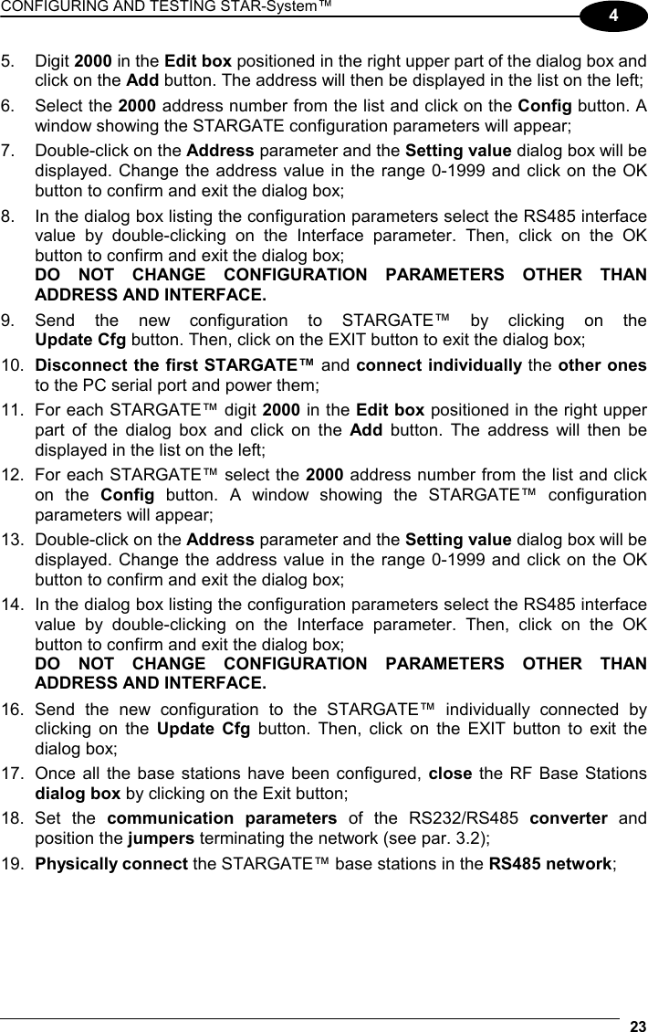 CONFIGURING AND TESTING STAR-System™  23 4 5. Digit 2000 in the Edit box positioned in the right upper part of the dialog box and click on the Add button. The address will then be displayed in the list on the left; 6. Select the 2000 address number from the list and click on the Config button. A window showing the STARGATE configuration parameters will appear; 7.  Double-click on the Address parameter and the Setting value dialog box will be displayed. Change the address value in the range 0-1999 and click on the OK button to confirm and exit the dialog box; 8.  In the dialog box listing the configuration parameters select the RS485 interface value by double-clicking on the Interface parameter. Then, click on the OK button to confirm and exit the dialog box; DO NOT CHANGE CONFIGURATION PARAMETERS OTHER THAN ADDRESS AND INTERFACE. 9. Send the new configuration to STARGATE™ by clicking on the  Update Cfg button. Then, click on the EXIT button to exit the dialog box; 10.  Disconnect the first STARGATE™ and connect individually the other ones to the PC serial port and power them; 11.  For each STARGATE™ digit 2000 in the Edit box positioned in the right upper part of the dialog box and click on the Add button. The address will then be displayed in the list on the left; 12.  For each STARGATE™ select the 2000 address number from the list and click on the Config button. A window showing the STARGATE™ configuration parameters will appear; 13.  Double-click on the Address parameter and the Setting value dialog box will be displayed. Change the address value in the range 0-1999 and click on the OK button to confirm and exit the dialog box; 14.  In the dialog box listing the configuration parameters select the RS485 interface value by double-clicking on the Interface parameter. Then, click on the OK button to confirm and exit the dialog box; DO NOT CHANGE CONFIGURATION PARAMETERS OTHER THAN ADDRESS AND INTERFACE. 16. Send the new configuration to the STARGATE™ individually connected by clicking on the Update Cfg button. Then, click on the EXIT button to exit the dialog box; 17.  Once all the base stations have been configured, close the RF Base Stations dialog box by clicking on the Exit button; 18. Set the communication parameters of the RS232/RS485 converter and position the jumpers terminating the network (see par. 3.2); 19.  Physically connect the STARGATE™ base stations in the RS485 network; 