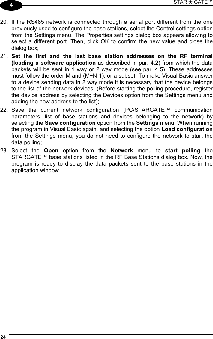 STAR ★ GATE™  24   4 20.  If the RS485 network is connected through a serial port different from the one previously used to configure the base stations, select the Control settings option from the Settings menu. The Properties settings dialog box appears allowing to select a different port. Then, click OK to confirm the new value and close the dialog box; 21.  Set the first and the last base station addresses on the RF terminal (loading a software application as described in par. 4.2) from which the data packets will be sent in 1 way or 2 way mode (see par. 4.5). These addresses must follow the order M and (M+N-1), or a subset. To make Visual Basic answer to a device sending data in 2 way mode it is necessary that the device belongs to the list of the network devices. (Before starting the polling procedure, register the device address by selecting the Devices option from the Settings menu and adding the new address to the list); 22. Save the current network configuration (PC/STARGATE™ communication parameters, list of base stations and devices belonging to the network) by selecting the Save configuration option from the Settings menu. When running the program in Visual Basic again, and selecting the option Load configuration from the Settings menu, you do not need to configure the network to start the data polling; 23. Select  the  Open option from the Network menu to start polling the STARGATE™ base stations listed in the RF Base Stations dialog box. Now, the program is ready to display the data packets sent to the base stations in the application window.   