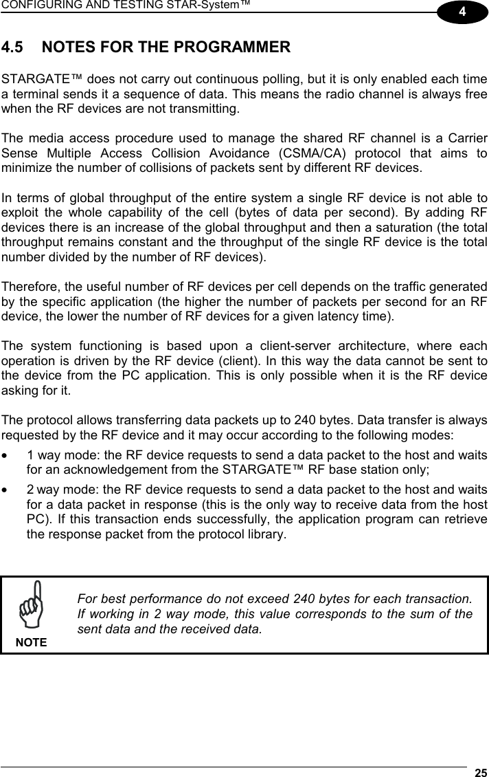 CONFIGURING AND TESTING STAR-System™  25 4 4.5  NOTES FOR THE PROGRAMMER  STARGATE™ does not carry out continuous polling, but it is only enabled each time a terminal sends it a sequence of data. This means the radio channel is always free when the RF devices are not transmitting.  The media access procedure used to manage the shared RF channel is a Carrier Sense Multiple Access Collision Avoidance (CSMA/CA) protocol that aims to minimize the number of collisions of packets sent by different RF devices.   In terms of global throughput of the entire system a single RF device is not able to exploit the whole capability of the cell (bytes of data per second). By adding RF devices there is an increase of the global throughput and then a saturation (the total throughput remains constant and the throughput of the single RF device is the total number divided by the number of RF devices).   Therefore, the useful number of RF devices per cell depends on the traffic generated by the specific application (the higher the number of packets per second for an RF device, the lower the number of RF devices for a given latency time).  The system functioning is based upon a client-server architecture, where each operation is driven by the RF device (client). In this way the data cannot be sent to the device from the PC application. This is only possible when it is the RF device asking for it.  The protocol allows transferring data packets up to 240 bytes. Data transfer is always requested by the RF device and it may occur according to the following modes: •  1 way mode: the RF device requests to send a data packet to the host and waits for an acknowledgement from the STARGATE™ RF base station only; •  2 way mode: the RF device requests to send a data packet to the host and waits for a data packet in response (this is the only way to receive data from the host PC). If this transaction ends successfully, the application program can retrieve the response packet from the protocol library.    NOTE For best performance do not exceed 240 bytes for each transaction. If working in 2 way mode, this value corresponds to the sum of the sent data and the received data.   