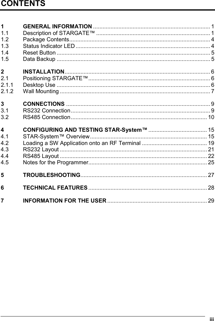   iii  CONTENTS  1 GENERAL INFORMATION .......................................................................... 1 1.1  Description of STARGATE™ ........................................................................ 1 1.2 Package Contents......................................................................................... 4 1.3  Status Indicator LED ..................................................................................... 4 1.4 Reset Button ................................................................................................. 5 1.5 Data Backup ................................................................................................. 5 2 INSTALLATION............................................................................................ 6 2.1 Positioning STARGATE™............................................................................. 6 2.1.1 Desktop Use ................................................................................................. 6 2.1.2 Wall Mounting ............................................................................................... 7 3 CONNECTIONS ........................................................................................... 9 3.1 RS232 Connection........................................................................................ 9 3.2 RS485 Connection...................................................................................... 10 4  CONFIGURING AND TESTING STAR-System™ ..................................... 15 4.1 STAR-System™ Overview.......................................................................... 15 4.2  Loading a SW Application onto an RF Terminal ......................................... 19 4.3 RS232 Layout ............................................................................................. 21 4.4 RS485 Layout ............................................................................................. 22 4.5  Notes for the Programmer........................................................................... 25 5 TROUBLESHOOTING................................................................................ 27 6 TECHNICAL FEATURES ........................................................................... 28 7  INFORMATION FOR THE USER ............................................................... 29  