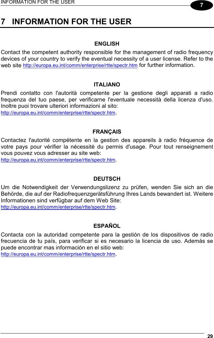 INFORMATION FOR THE USER  29  7 7  INFORMATION FOR THE USER   ENGLISH Contact the competent authority responsible for the management of radio frequency devices of your country to verify the eventual necessity of a user license. Refer to the web site http://europa.eu.int/comm/enterprise/rtte/spectr.htm for further information.   ITALIANO Prendi contatto con l&apos;autorità competente per la gestione degli apparati a radio frequenza del tuo paese, per verificarne l&apos;eventuale necessità della licenza d&apos;uso. Inoltre puoi trovare ulteriori informazioni al sito: http://europa.eu.int/comm/enterprise/rtte/spectr.htm.   FRANÇAIS Contactez l&apos;autorité compétente en la gestion des appareils à radio fréquence de votre pays pour vérifier la nécessité du permis d&apos;usage. Pour tout renseignement vous pouvez vous adresser au site web: http://europa.eu.int/comm/enterprise/rtte/spectr.htm.   DEUTSCH Um die Notwendigkeit der Verwendungslizenz zu prüfen, wenden Sie sich an die Behörde, die auf der Radiofrequenzgerätsführung Ihres Lands bewandert ist. Weitere Informationen sind verfügbar auf dem Web Site: http://europa.eu.int/comm/enterprise/rtte/spectr.htm.   ESPAÑOL Contacta con la autoridad competente para la gestión de los dispositivos de radio frecuencia de tu país, para verificar si es necesario la licencia de uso. Además se puede encontrar mas información en el sitio web: http://europa.eu.int/comm/enterprise/rtte/spectr.htm.  