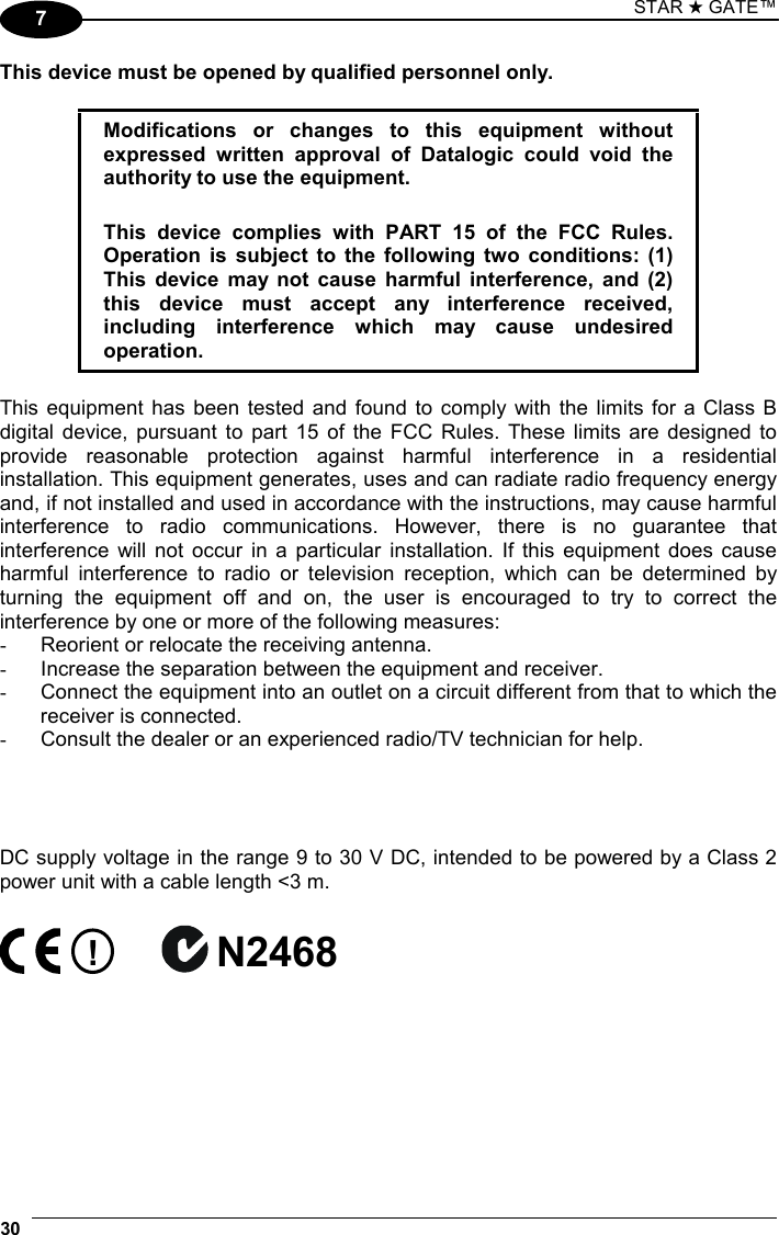 STAR ★ GATE™  30   7 This device must be opened by qualified personnel only.  Modifications or changes to this equipment without expressed written approval of Datalogic could void the authority to use the equipment.  This device complies with PART 15 of the FCC Rules. Operation is subject to the following two conditions: (1) This device may not cause harmful interference, and (2) this device must accept any interference received, including interference which may cause undesired operation.  This equipment has been tested and found to comply with the limits for a Class B digital device, pursuant to part 15 of the FCC Rules. These limits are designed to provide reasonable protection against harmful interference in a residential installation. This equipment generates, uses and can radiate radio frequency energy and, if not installed and used in accordance with the instructions, may cause harmful interference to radio communications. However, there is no guarantee that interference will not occur in a particular installation. If this equipment does cause harmful interference to radio or television reception, which can be determined by turning the equipment off and on, the user is encouraged to try to correct the interference by one or more of the following measures: -  Reorient or relocate the receiving antenna. -  Increase the separation between the equipment and receiver. -  Connect the equipment into an outlet on a circuit different from that to which the receiver is connected. -  Consult the dealer or an experienced radio/TV technician for help.     DC supply voltage in the range 9 to 30 V DC, intended to be powered by a Class 2 power unit with a cable length &lt;3 m.  ! N2468     