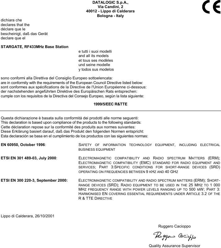   DATALOGIC S.p.A., Via Candini, 2 40012 - Lippo di Calderara Bologna - Italy dichiara che declares that the déclare que le bescheinigt, daß das Gerät declare que el  STARGATE, RF433MHz Base Station   e tutti i suoi modelli   and all its models   et tous ses modèles   und seine modelle   y todos sus modelos  sono conformi alla Direttiva del Consiglio Europeo sottoelencata: are in conformity with the requirements of the European Council Directive listed below: sont conformes aux spécifications de la Directive de l&apos;Union Européenne ci-dessous: der nachstehenden angeführten Direktive des Europäischen Rats entsprechen: cumple con los requisitos de la Directiva del Consejo Europeo, según la lista siguiente: 1999/5/EEC R&amp;TTE  Questa dichiarazione è basata sulla conformità dei prodotti alle norme seguenti: This declaration is based upon compliance of the products to the following standards: Cette déclaration repose sur la conformité des produits aux normes suivantes: Diese Erklärung basiert darauf, daß das Produkt den folgenden Normen entspricht: Esta declaración se basa en el cumplimiento de los productos con las siguientes normas:  EN 60950, October 1996: SAFETY OF INFORMATION TECHNOLOGY EQUIPMENT, INCLUDING ELECTRICAL BUSINESS EQUIPMENT  ETSI EN 301 489-03, July 2000: ELECTROMAGNETIC COMPATIBILITY AND RADIO SPECTRUM MATTERS (ERM); ELECTROMAGNETIC COMPATIBILITY (EMC) STANDARD FOR RADIO EQUIPMENT AND SERVICES; PART 3:SPECIFIC CONDITIONS FOR SHORT-RANGE DEVICES (SRD) OPERATING ON FREQUENCIES BETWEEN 9 KHZ AND 40 GHZ  ETSI EN 300 220-3, September 2000:   ELECTROMAGNETIC COMPATIBILITY AND RADIO SPECTRUM MATTERS (ERM); SHORT-RANGE DEVICES (SRD); RADIO EQUIPMENT TO BE USED IN THE 25 MHZ TO 1 000 MHZ FREQUENCY RANGE WITH POWER LEVELS RANGING UP TO 500 MW; PART 3: HARMONISED EN COVERING ESSENTIAL REQUIREMENTS UNDER ARTICLE 3.2 OF THE  R &amp; TTE DIRECTIVE   Lippo di Calderara, 26/10/2001   Ruggero Cacioppo     Quality Assurance Supervisor   