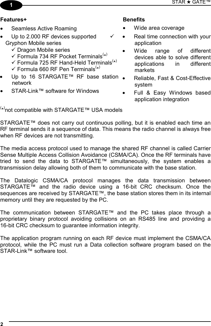 STAR ★ GATE™  2   1 Features+ Benefits •  Seamless Active Roaming  •  Wide area coverage •  Up to 2.000 RF devices supported  9 Gryphon Mobile series  9 Dragon Mobile series  9 Formula 734 RF Pocket Terminals(*)  9 Formula 725 RF Hand-Held Terminals(*)  9 Formula 660 RF Pen Terminals(*) •  Up to 16 STARGATE™ RF base station network •  STAR-Link™ software for Windows •  Real time connection with your application •  Wide range of different devices able to solve different applications in different markets •  Reliable, Fast &amp; Cost-Effective system •  Full &amp; Easy Windows based application integration (*)not compatible with STARGATE™ USA models  STARGATE™ does not carry out continuous polling, but it is enabled each time an RF terminal sends it a sequence of data. This means the radio channel is always free when RF devices are not transmitting.  The media access protocol used to manage the shared RF channel is called Carrier Sense Multiple Access Collision Avoidance (CSMA/CA). Once the RF terminals have tried to send the data to STARGATE™ simultaneously, the system enables a transmission delay allowing both of them to communicate with the base station.  The Datalogic CSMA/CA protocol manages the data transmission between STARGATE™ and the radio device using a 16-bit CRC checksum. Once the sequences are received by STARGATE™, the base station stores them in its internal memory until they are requested by the PC.  The communication between STARGATE™ and the PC takes place through a proprietary binary protocol avoiding collisions on an RS485 line and providing a  16-bit CRC checksum to guarantee information integrity.  The application program running on each RF device must implement the CSMA/CA protocol, while the PC must run a Data collection software program based on the STAR-Link™ software tool.      