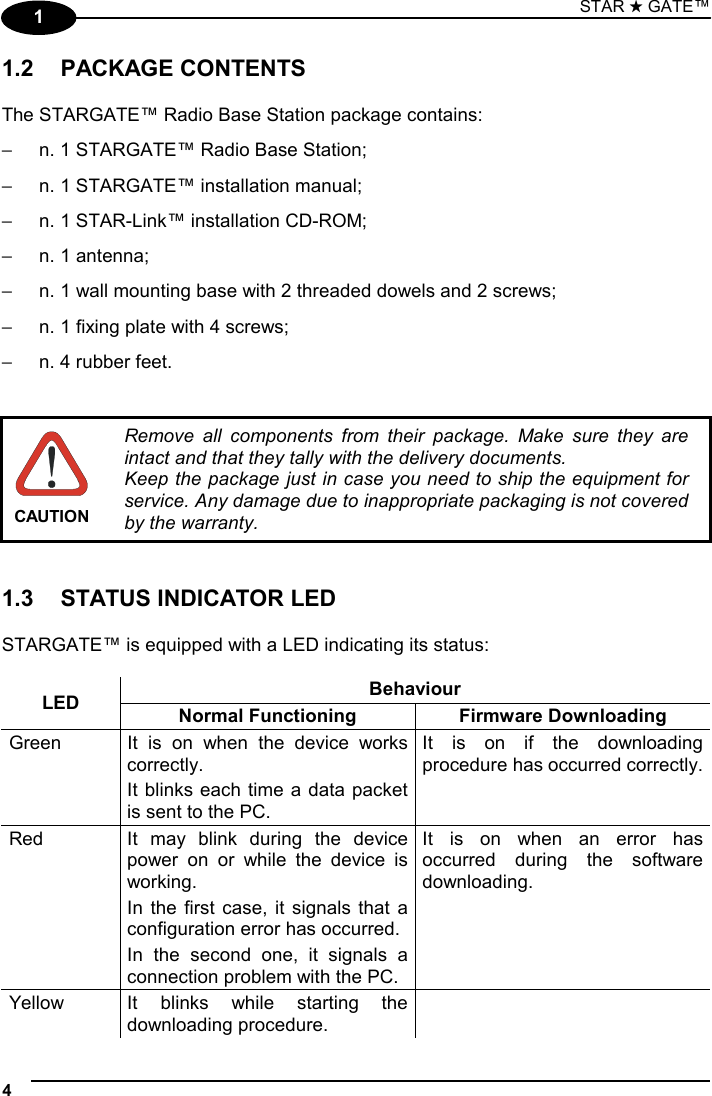STAR ★ GATE™  4   1 1.2 PACKAGE CONTENTS  The STARGATE™ Radio Base Station package contains: −  n. 1 STARGATE™ Radio Base Station; −  n. 1 STARGATE™ installation manual; −  n. 1 STAR-Link™ installation CD-ROM; −  n. 1 antenna; −  n. 1 wall mounting base with 2 threaded dowels and 2 screws; −  n. 1 fixing plate with 4 screws; −  n. 4 rubber feet.    CAUTION Remove all components from their package. Make sure they are intact and that they tally with the delivery documents. Keep the package just in case you need to ship the equipment for service. Any damage due to inappropriate packaging is not covered by the warranty.   1.3  STATUS INDICATOR LED  STARGATE™ is equipped with a LED indicating its status:  Behaviour LED  Normal Functioning  Firmware Downloading Green  It is on when the device works correctly. It blinks each time a data packet is sent to the PC. It is on if the downloading procedure has occurred correctly. Red  It may blink during the device power on or while the device is working.  In the first case, it signals that a configuration error has occurred. In the second one, it signals a connection problem with the PC. It is on when an error has occurred during the software downloading. Yellow  It blinks while starting the downloading procedure.  