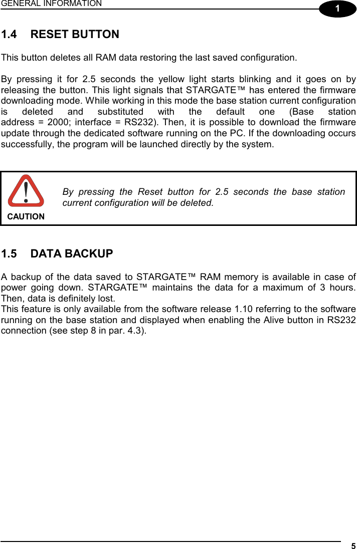 GENERAL INFORMATION  5  1 1.4 RESET BUTTON  This button deletes all RAM data restoring the last saved configuration.  By pressing it for 2.5 seconds the yellow light starts blinking and it goes on by releasing the button. This light signals that STARGATE™ has entered the firmware downloading mode. While working in this mode the base station current configuration is deleted and substituted with the default one (Base station  address = 2000; interface = RS232). Then, it is possible to download the firmware update through the dedicated software running on the PC. If the downloading occurs successfully, the program will be launched directly by the system.    CAUTION By pressing the Reset button for 2.5 seconds the base station current configuration will be deleted.   1.5 DATA BACKUP  A backup of the data saved to STARGATE™ RAM memory is available in case of power going down. STARGATE™ maintains the data for a maximum of 3 hours. Then, data is definitely lost.  This feature is only available from the software release 1.10 referring to the software running on the base station and displayed when enabling the Alive button in RS232 connection (see step 8 in par. 4.3).   