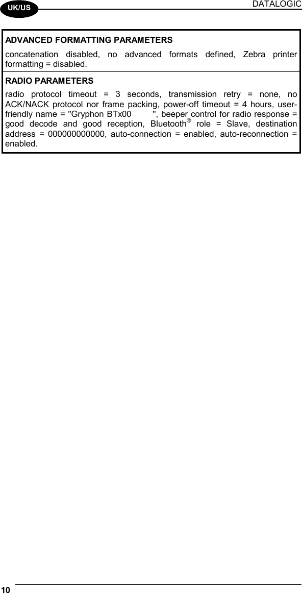DATALOGIC 10    UK/US ADVANCED FORMATTING PARAMETERS concatenation disabled, no advanced formats defined, Zebra printer formatting = disabled. RADIO PARAMETERS radio protocol timeout = 3 seconds, transmission retry = none, no ACK/NACK protocol nor frame packing, power-off timeout = 4 hours, user-friendly name = &quot;Gryphon BTx00       &quot;, beeper control for radio response = good decode and good reception, Bluetooth® role = Slave, destination address = 000000000000, auto-connection = enabled, auto-reconnection = enabled.  