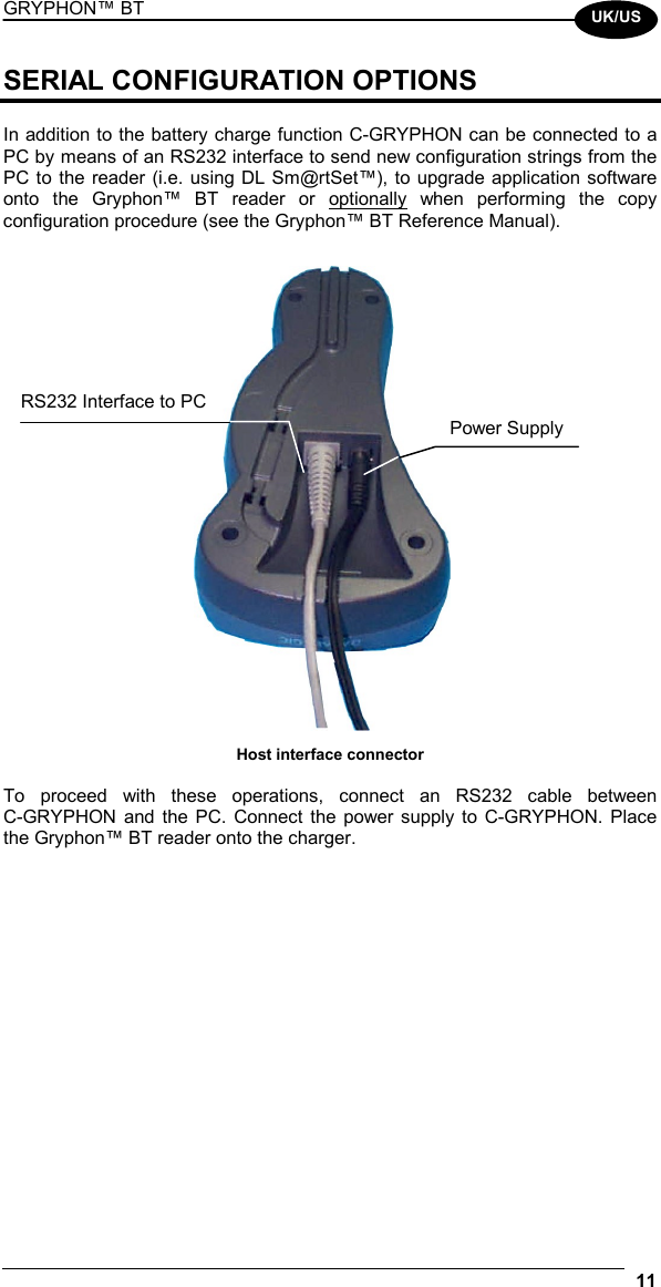 GRYPHON™ BT  11  UK/US SERIAL CONFIGURATION OPTIONS  In addition to the battery charge function C-GRYPHON can be connected to a PC by means of an RS232 interface to send new configuration strings from the PC to the reader (i.e. using DL Sm@rtSet™), to upgrade application software onto the Gryphon™ BT reader or optionally when performing the copy configuration procedure (see the Gryphon™ BT Reference Manual).   Host interface connector  To proceed with these operations, connect an RS232 cable between  C-GRYPHON and the PC. Connect the power supply to C-GRYPHON. Place the Gryphon™ BT reader onto the charger.   Power Supply RS232 Interface to PC 