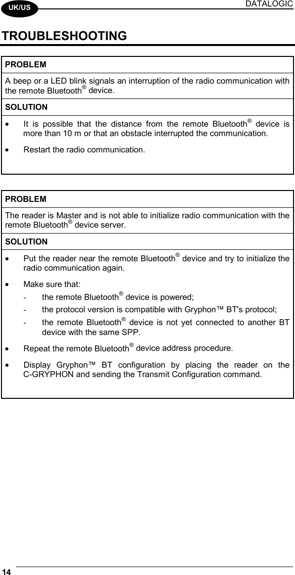 DATALOGIC 14    UK/US TROUBLESHOOTING  PROBLEM A beep or a LED blink signals an interruption of the radio communication with the remote Bluetooth® device. SOLUTION •  It is possible that the distance from the remote Bluetooth® device is more than 10 m or that an obstacle interrupted the communication. •  Restart the radio communication.   PROBLEM The reader is Master and is not able to initialize radio communication with the remote Bluetooth® device server. SOLUTION •  Put the reader near the remote Bluetooth® device and try to initialize the radio communication again. •  Make sure that: -  the remote Bluetooth® device is powered; -  the protocol version is compatible with Gryphon™ BT&apos;s protocol; -  the remote Bluetooth® device is not yet connected to another BT device with the same SPP. •  Repeat the remote Bluetooth® device address procedure. •  Display Gryphon™ BT configuration by placing the reader on the C-GRYPHON and sending the Transmit Configuration command.                