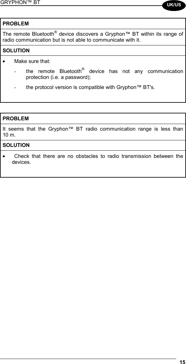 GRYPHON™ BT  15  UK/US PROBLEM The remote Bluetooth® device discovers a Gryphon™ BT within its range of radio communication but is not able to communicate with it. SOLUTION •  Make sure that: -  the remote Bluetooth® device has not any communication protection (i.e. a password); -  the protocol version is compatible with Gryphon™ BT&apos;s.   PROBLEM It seems that the Gryphon™ BT radio communication range is less than 10 m. SOLUTION •  Check that there are no obstacles to radio transmission between the devices.        