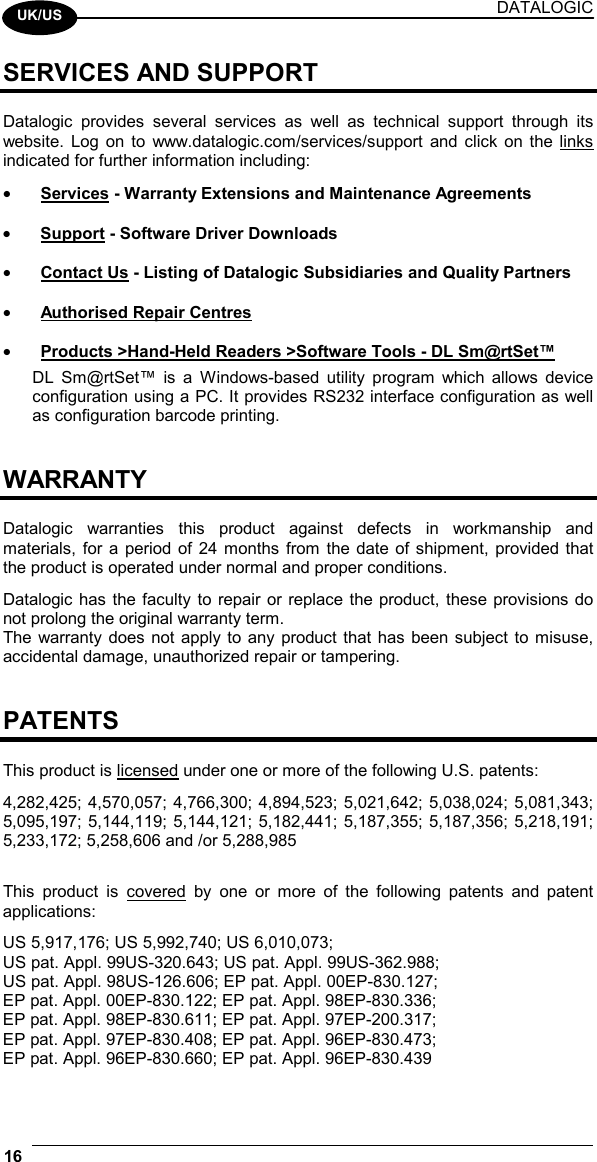 DATALOGIC 16    UK/US SERVICES AND SUPPORT  Datalogic provides several services as well as technical support through its website. Log on to www.datalogic.com/services/support and click on the links indicated for further information including: •  Services - Warranty Extensions and Maintenance Agreements •  Support - Software Driver Downloads •  Contact Us - Listing of Datalogic Subsidiaries and Quality Partners •  Authorised Repair Centres •  Products &gt;Hand-Held Readers &gt;Software Tools - DL Sm@rtSet™ DL Sm@rtSet™ is a Windows-based utility program which allows device configuration using a PC. It provides RS232 interface configuration as well as configuration barcode printing.   WARRANTY  Datalogic warranties this product against defects in workmanship and materials, for a period of 24 months from the date of shipment, provided that the product is operated under normal and proper conditions. Datalogic has the faculty to repair or replace the product, these provisions do not prolong the original warranty term. The warranty does not apply to any product that has been subject to misuse, accidental damage, unauthorized repair or tampering.   PATENTS  This product is licensed under one or more of the following U.S. patents: 4,282,425; 4,570,057; 4,766,300; 4,894,523; 5,021,642; 5,038,024; 5,081,343; 5,095,197; 5,144,119; 5,144,121; 5,182,441; 5,187,355; 5,187,356; 5,218,191; 5,233,172; 5,258,606 and /or 5,288,985  This product is covered by one or more of the following patents and patent applications: US 5,917,176; US 5,992,740; US 6,010,073; US pat. Appl. 99US-320.643; US pat. Appl. 99US-362.988; US pat. Appl. 98US-126.606; EP pat. Appl. 00EP-830.127; EP pat. Appl. 00EP-830.122; EP pat. Appl. 98EP-830.336; EP pat. Appl. 98EP-830.611; EP pat. Appl. 97EP-200.317; EP pat. Appl. 97EP-830.408; EP pat. Appl. 96EP-830.473; EP pat. Appl. 96EP-830.660; EP pat. Appl. 96EP-830.439 