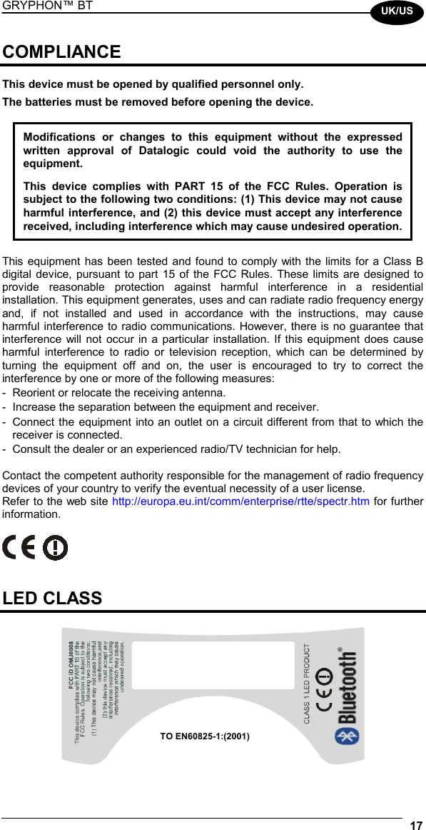 GRYPHON™ BT  17  UK/US COMPLIANCE  This device must be opened by qualified personnel only. The batteries must be removed before opening the device.  Modifications or changes to this equipment without the expressed written approval of Datalogic could void the authority to use the equipment.  This device complies with PART 15 of the FCC Rules. Operation is subject to the following two conditions: (1) This device may not cause harmful interference, and (2) this device must accept any interference received, including interference which may cause undesired operation.  This equipment has been tested and found to comply with the limits for a Class B digital device, pursuant to part 15 of the FCC Rules. These limits are designed to provide reasonable protection against harmful interference in a residential installation. This equipment generates, uses and can radiate radio frequency energy and, if not installed and used in accordance with the instructions, may cause harmful interference to radio communications. However, there is no guarantee that interference will not occur in a particular installation. If this equipment does cause harmful interference to radio or television reception, which can be determined by turning the equipment off and on, the user is encouraged to try to correct the interference by one or more of the following measures: -  Reorient or relocate the receiving antenna. -  Increase the separation between the equipment and receiver. -  Connect the equipment into an outlet on a circuit different from that to which the receiver is connected. -  Consult the dealer or an experienced radio/TV technician for help.  Contact the competent authority responsible for the management of radio frequency devices of your country to verify the eventual necessity of a user license. Refer to the web site http://europa.eu.int/comm/enterprise/rtte/spectr.htm for further information.     LED CLASS   TO EN60825-1:(2001) 