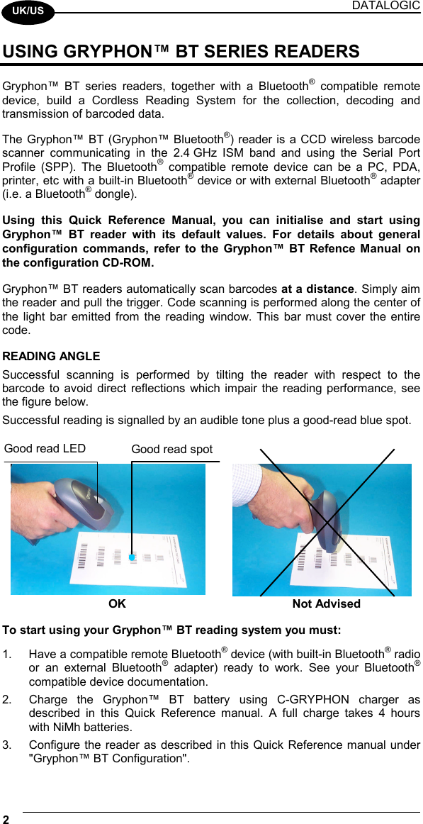 DATALOGIC 2    UK/US USING GRYPHON™ BT SERIES READERS  Gryphon™ BT series readers, together with a Bluetooth® compatible remote device, build a Cordless Reading System for the collection, decoding and transmission of barcoded data.  The Gryphon™ BT (Gryphon™ Bluetooth®) reader is a CCD wireless barcode scanner communicating in the 2.4 GHz ISM band and using the Serial Port Profile (SPP). The Bluetooth® compatible remote device can be a PC, PDA, printer, etc with a built-in Bluetooth® device or with external Bluetooth® adapter (i.e. a Bluetooth® dongle).  Using this Quick Reference Manual, you can initialise and start using Gryphon™ BT reader with its default values. For details about general configuration commands, refer to the Gryphon™ BT Refence Manual on the configuration CD-ROM.  Gryphon™ BT readers automatically scan barcodes at a distance. Simply aim the reader and pull the trigger. Code scanning is performed along the center of the light bar emitted from the reading window. This bar must cover the entire code.  READING ANGLE Successful scanning is performed by tilting the reader with respect to the barcode to avoid direct reflections which impair the reading performance, see the figure below. Successful reading is signalled by an audible tone plus a good-read blue spot.   OK  Not Advised  To start using your Gryphon™ BT reading system you must:  1.  Have a compatible remote Bluetooth® device (with built-in Bluetooth® radio or an external Bluetooth® adapter) ready to work. See your Bluetooth® compatible device documentation. 2.  Charge the Gryphon™ BT battery using C-GRYPHON charger as described in this Quick Reference manual. A full charge takes 4 hours with NiMh batteries. 3.  Configure the reader as described in this Quick Reference manual under &quot;Gryphon™ BT Configuration&quot;. Good read spot Good read LED 