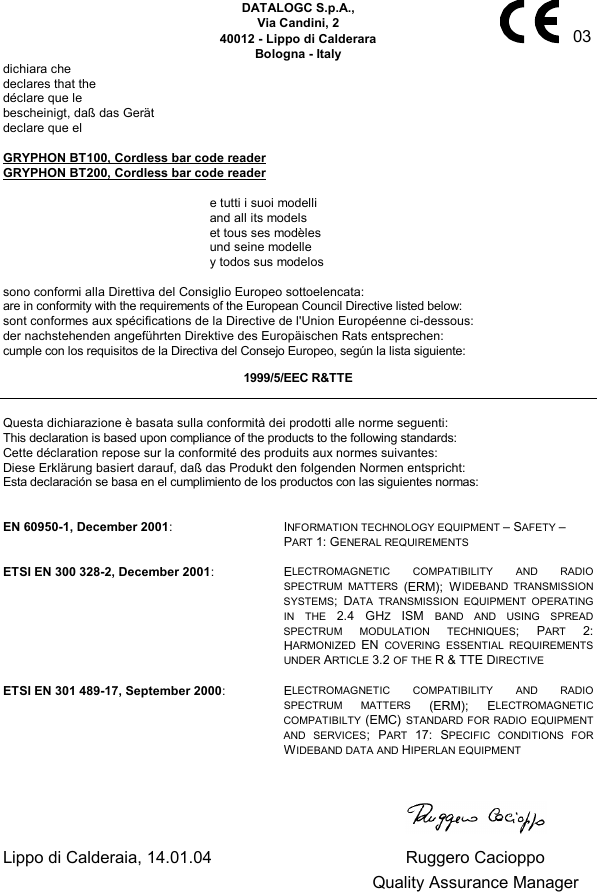      03 DATALOGC S.p.A., Via Candini, 2 40012 - Lippo di Calderara Bologna - Italy dichiara che declares that the déclare que le bescheinigt, daß das Gerät declare que el  GRYPHON BT100, Cordless bar code reader GRYPHON BT200, Cordless bar code reader    e tutti i suoi modelli   and all its models   et tous ses modèles   und seine modelle   y todos sus modelos  sono conformi alla Direttiva del Consiglio Europeo sottoelencata: are in conformity with the requirements of the European Council Directive listed below: sont conformes aux spécifications de la Directive de l&apos;Union Européenne ci-dessous: der nachstehenden angeführten Direktive des Europäischen Rats entsprechen: cumple con los requisitos de la Directiva del Consejo Europeo, según la lista siguiente: 1999/5/EEC R&amp;TTE  Questa dichiarazione è basata sulla conformità dei prodotti alle norme seguenti: This declaration is based upon compliance of the products to the following standards: Cette déclaration repose sur la conformité des produits aux normes suivantes: Diese Erklärung basiert darauf, daß das Produkt den folgenden Normen entspricht: Esta declaración se basa en el cumplimiento de los productos con las siguientes normas:   EN 60950-1, December 2001: INFORMATION TECHNOLOGY EQUIPMENT – SAFETY –  PART 1: GENERAL REQUIREMENTS  ETSI EN 300 328-2, December 2001: ELECTROMAGNETIC COMPATIBILITY AND RADIO SPECTRUM MATTERS (ERM); WIDEBAND TRANSMISSION SYSTEMS; DATA TRANSMISSION EQUIPMENT OPERATING IN THE 2.4 GHZ  ISM  BAND AND USING SPREAD SPECTRUM MODULATION TECHNIQUES; PART  2: HARMONIZED  EN  COVERING ESSENTIAL REQUIREMENTS UNDER ARTICLE 3.2 OF THE R &amp; TTE DIRECTIVE  ETSI EN 301 489-17, September 2000: ELECTROMAGNETIC COMPATIBILITY AND RADIO SPECTRUM MATTERS (ERM); ELECTROMAGNETIC COMPATIBILTY (EMC) STANDARD FOR RADIO EQUIPMENT AND SERVICES; PART  17: SPECIFIC CONDITIONS FOR WIDEBAND DATA AND HIPERLAN EQUIPMENT        Lippo di Calderaia, 14.01.04  Ruggero Cacioppo   Quality Assurance Manager     