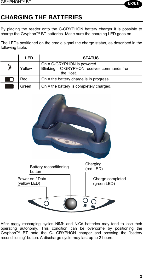 GRYPHON™ BT  3  UK/US CHARGING THE BATTERIES  By placing the reader onto the C-GRYPHON battery charger it is possible to charge the Gryphon™ BT batteries. Make sure the charging LED goes on.  The LEDs positioned on the cradle signal the charge status, as described in the following table:   LED  STATUS  Yellow On = C-GRYPHON is powered. Blinking = C-GRYPHON receives commands from  the Host.  Red  On = the battery charge is in progress.  Green  On = the battery is completely charged.           DISCHARGE  After many recharging cycles NiMh and NiCd batteries may tend to lose their operating autonomy. This condition can be overcome by positioning the Gryphon™ BT onto the C- GRYPHON charger and pressing the “battery reconditioning” button. A discharge cycle may last up to 2 hours. Power on / Data (yellow LED) Battery reconditioning button Charge completed (green LED) Charging (red LED) 