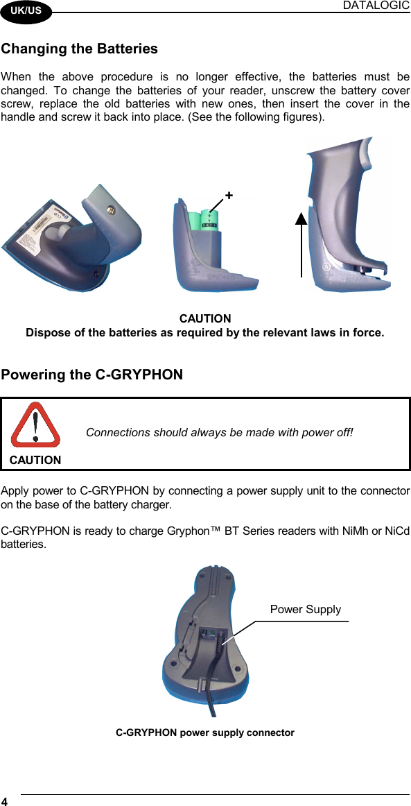 DATALOGIC 4    UK/US Changing the Batteries  When the above procedure is no longer effective, the batteries must be changed. To change the batteries of your reader, unscrew the battery cover screw, replace the old batteries with new ones, then insert the cover in the handle and screw it back into place. (See the following figures).        CAUTION Dispose of the batteries as required by the relevant laws in force.   Powering the C-GRYPHON   CAUTION Connections should always be made with power off!  Apply power to C-GRYPHON by connecting a power supply unit to the connector on the base of the battery charger.  C-GRYPHON is ready to charge Gryphon™ BT Series readers with NiMh or NiCd batteries.   C-GRYPHON power supply connector + Power Supply 