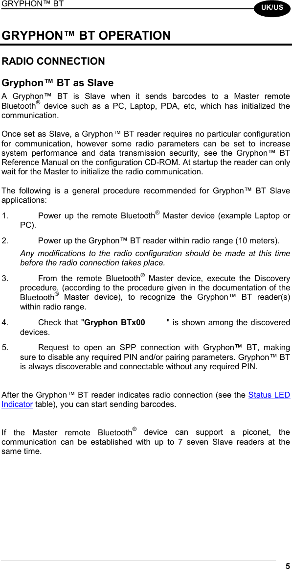 GRYPHON™ BT  5  UK/US GRYPHON™ BT OPERATION  RADIO CONNECTION  Gryphon™ BT as Slave A Gryphon™ BT is Slave when it sends barcodes to a Master remote Bluetooth® device such as a PC, Laptop, PDA, etc, which has initialized the communication.  Once set as Slave, a Gryphon™ BT reader requires no particular configuration for communication, however some radio parameters can be set to increase system performance and data transmission security, see the Gryphon™ BT Reference Manual on the configuration CD-ROM. At startup the reader can only wait for the Master to initialize the radio communication.  The following is a general procedure recommended for Gryphon™ BT Slave applications: 1.  Power up the remote Bluetooth® Master device (example Laptop or PC). 2.  Power up the Gryphon™ BT reader within radio range (10 meters). Any modifications to the radio configuration should be made at this time before the radio connection takes place. 3.  From the remote Bluetooth® Master device, execute the Discovery procedure, (according to the procedure given in the documentation of the Bluetooth® Master device), to recognize the Gryphon™ BT reader(s) within radio range. 4.  Check that &quot;Gryphon BTx00       &quot; is shown among the discovered devices. 5.  Request to open an SPP connection with Gryphon™ BT, making sure to disable any required PIN and/or pairing parameters. Gryphon™ BT is always discoverable and connectable without any required PIN.   After the Gryphon™ BT reader indicates radio connection (see the Status LED Indicator table), you can start sending barcodes.   If the Master remote Bluetooth® device can support a piconet, the communication can be established with up to 7 seven Slave readers at the same time. 