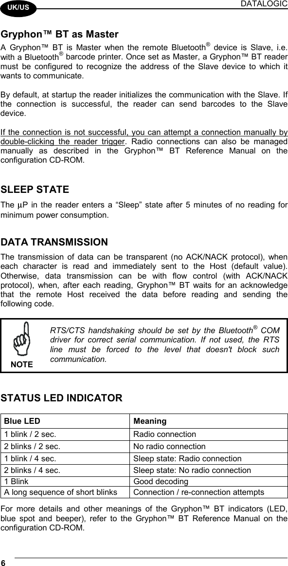 DATALOGIC 6    UK/US Gryphon™ BT as Master A Gryphon™ BT is Master when the remote Bluetooth® device is Slave, i.e. with a Bluetooth® barcode printer. Once set as Master, a Gryphon™ BT reader must be configured to recognize the address of the Slave device to which it wants to communicate.  By default, at startup the reader initializes the communication with the Slave. If the connection is successful, the reader can send barcodes to the Slave device.  If the connection is not successful, you can attempt a connection manually by double-clicking the reader trigger. Radio connections can also be managed manually as described in the Gryphon™ BT Reference Manual on the configuration CD-ROM.   SLEEP STATE The µP in the reader enters a “Sleep” state after 5 minutes of no reading for minimum power consumption.   DATA TRANSMISSION The transmission of data can be transparent (no ACK/NACK protocol), when each character is read and immediately sent to the Host (default value). Otherwise, data transmission can be with flow control (with ACK/NACK protocol), when, after each reading, Gryphon™ BT waits for an acknowledge that the remote Host received the data before reading and sending the following code.   NOTE RTS/CTS handshaking should be set by the Bluetooth® COM driver for correct serial communication. If not used, the RTS line must be forced to the level that doesn&apos;t block such communication.   STATUS LED INDICATOR  Blue LED  Meaning 1 blink / 2 sec.  Radio connection 2 blinks / 2 sec.  No radio connection 1 blink / 4 sec.  Sleep state: Radio connection 2 blinks / 4 sec.  Sleep state: No radio connection 1 Blink  Good decoding A long sequence of short blinks  Connection / re-connection attempts For more details and other meanings of the Gryphon™ BT indicators (LED, blue spot and beeper), refer to the Gryphon™ BT Reference Manual on the configuration CD-ROM. 