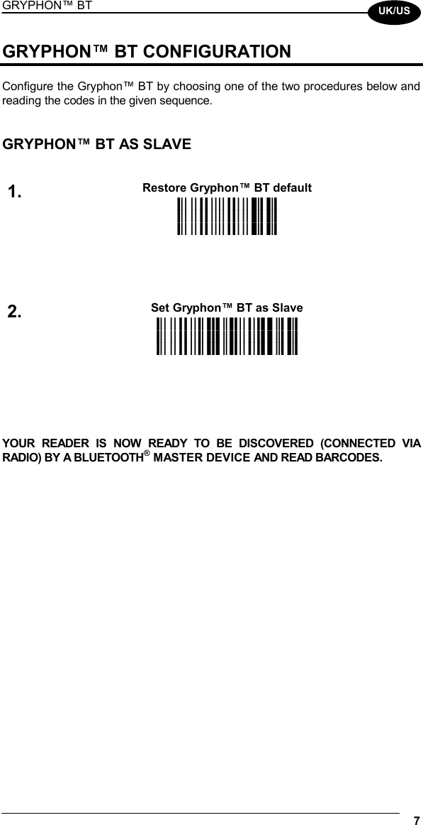 GRYPHON™ BT  7  UK/US GRYPHON™ BT CONFIGURATION  Configure the Gryphon™ BT by choosing one of the two procedures below and reading the codes in the given sequence.   GRYPHON™ BT AS SLAVE   Restore Gryphon™ BT default 1. iPk iPk iPk Set Gryphon™ BT as Slave 2. i25?k i25?k i25?k     YOUR READER IS NOW READY TO BE DISCOVERED (CONNECTED VIA RADIO) BY A BLUETOOTH® MASTER DEVICE AND READ BARCODES.     