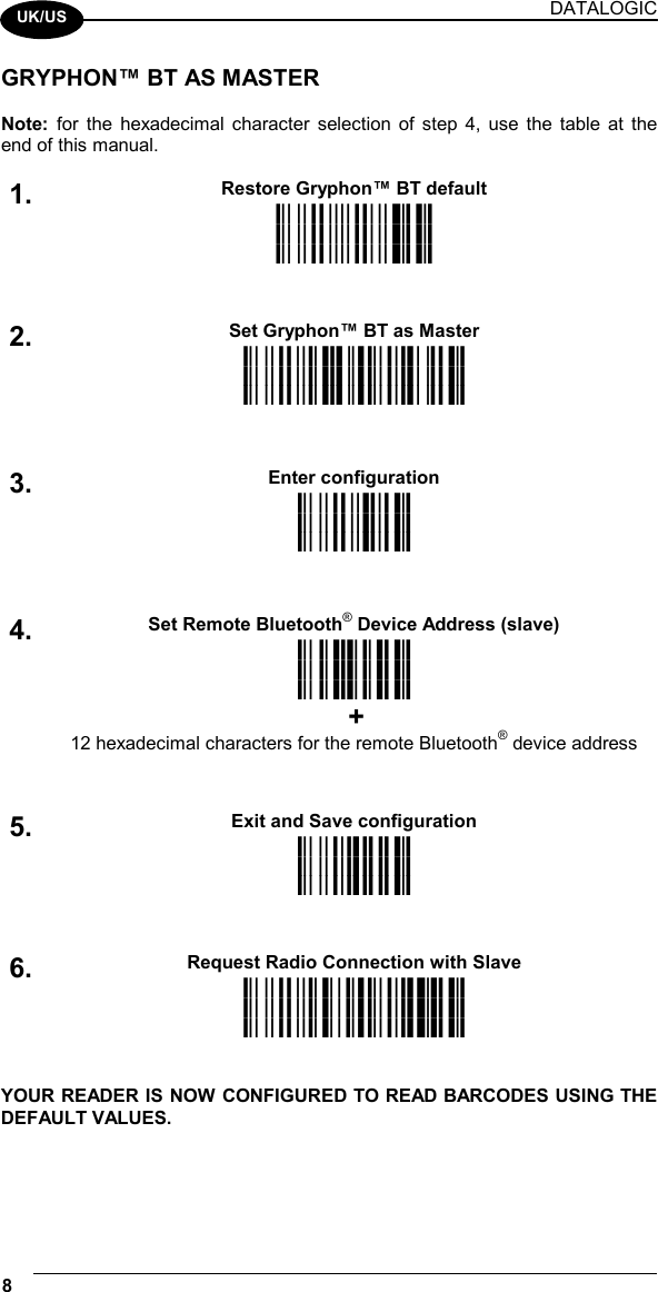 DATALOGIC 8    UK/US GRYPHON™ BT AS MASTER  Note: for the hexadecimal character selection of step 4, use the table at the end of this manual.  Restore Gryphon™ BT default 1. iPk iPk iPk  Set Gryphon™ BT as Master 2. i25Dk i25Dk i25Dk  Enter configuration 3. ik ik ik  Set Remote Bluetooth® Device Address (slave) 4. i242k i242k i242k  + 12 hexadecimal characters for the remote Bluetooth® device address  Exit and Save configuration 5.  i k i k i k  Request Radio Connection with Slave 6.  i2$gk i2$gk i2$gk   YOUR READER IS NOW CONFIGURED TO READ BARCODES USING THE DEFAULT VALUES.  