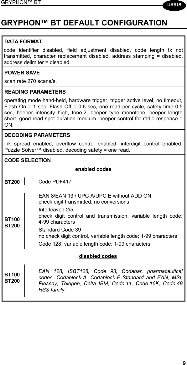 GRYPHON™ BT  9  UK/US GRYPHON™ BT DEFAULT CONFIGURATION  DATA FORMAT code identifier disabled, field adjustment disabled, code length tx not transmitted, character replacement disabled, address stamping = disabled, address delimiter = disabled. POWER SAVE scan rate 270 scans/s. READING PARAMETERS operating mode hand-held, hardware trigger, trigger active level, no timeout, Flash On = 1 sec, Flash Off = 0.6 sec, one read per cycle, safety time 0.5 sec, beeper intensity high, tone 2, beeper type monotone, beeper length short, good read spot duration medium, beeper control for radio response = ON. DECODING PARAMETERS ink spread enabled, overflow control enabled, interdigit control enabled, Puzzle Solver™ disabled, decoding safety = one read. CODE SELECTION enabled codes  BT200  Code PDF417  EAN 8/EAN 13 / UPC A/UPC E without ADD ON check digit transmitted, no conversions Interleaved 2/5 check digit control and transmission, variable length code; 4-99 characters Standard Code 39 no check digit control, variable length code; 1-99 characters BT100 BT200 Code 128, variable length code; 1-99 characters disabled codes  BT100 BT200 EAN 128, ISBT128, Code 93, Codabar, pharmaceutical codes, Codablock-A, Codablock-F Standard and EAN, MSI, Plessey, Telepen, Delta IBM, Code 11, Code 16K, Code 49 RSS family         