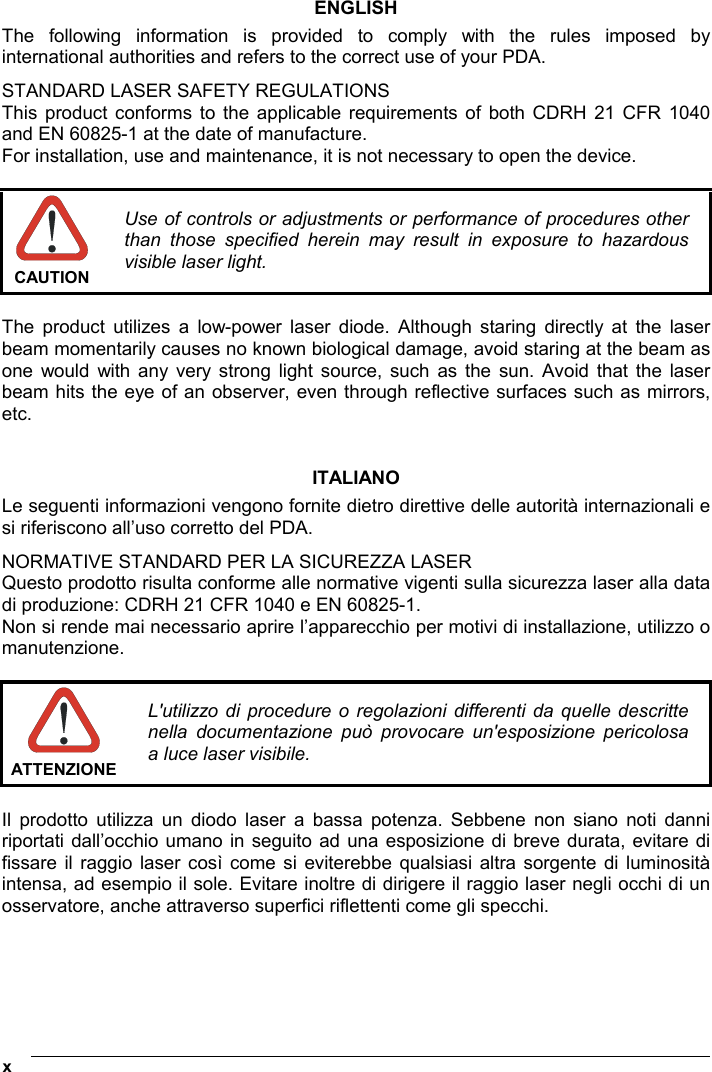  x   ENGLISH The following information is provided to comply with the rules imposed by international authorities and refers to the correct use of your PDA. STANDARD LASER SAFETY REGULATIONS This product conforms to the applicable requirements of both CDRH 21 CFR 1040 and EN 60825-1 at the date of manufacture. For installation, use and maintenance, it is not necessary to open the device.   CAUTION Use of controls or adjustments or performance of procedures other than those specified herein may result in exposure to hazardous visible laser light.  The product utilizes a low-power laser diode. Although staring directly at the laser beam momentarily causes no known biological damage, avoid staring at the beam as one would with any very strong light source, such as the sun. Avoid that the laser beam hits the eye of an observer, even through reflective surfaces such as mirrors, etc.   ITALIANO Le seguenti informazioni vengono fornite dietro direttive delle autorità internazionali e si riferiscono all’uso corretto del PDA. NORMATIVE STANDARD PER LA SICUREZZA LASER Questo prodotto risulta conforme alle normative vigenti sulla sicurezza laser alla data di produzione: CDRH 21 CFR 1040 e EN 60825-1. Non si rende mai necessario aprire l’apparecchio per motivi di installazione, utilizzo o manutenzione.   ATTENZIONEL&apos;utilizzo di procedure o regolazioni differenti da quelle descritte nella documentazione può provocare un&apos;esposizione pericolosa a luce laser visibile.  Il prodotto utilizza un diodo laser a bassa potenza. Sebbene non siano noti danni riportati dall’occhio umano in seguito ad una esposizione di breve durata, evitare di fissare il raggio laser così come si eviterebbe qualsiasi altra sorgente di luminosità intensa, ad esempio il sole. Evitare inoltre di dirigere il raggio laser negli occhi di un osservatore, anche attraverso superfici riflettenti come gli specchi.     