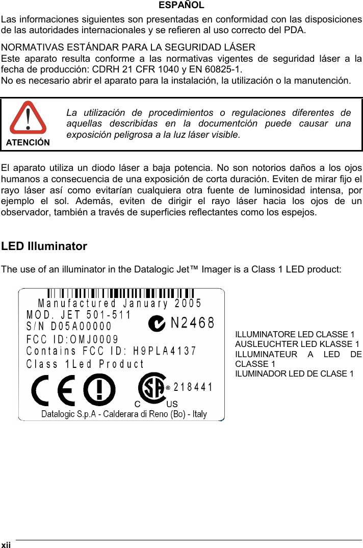  xii   ESPAÑOL Las informaciones siguientes son presentadas en conformidad con las disposiciones de las autoridades internacionales y se refieren al uso correcto del PDA. NORMATIVAS ESTÁNDAR PARA LA SEGURIDAD LÁSER  Este aparato resulta conforme a las normativas vigentes de seguridad láser a la fecha de producción: CDRH 21 CFR 1040 y EN 60825-1. No es necesario abrir el aparato para la instalación, la utilización o la manutención.   ATENCIÓN La utilización de procedimientos o regulaciones diferentes de aquellas describidas en la documentción puede causar una exposición peligrosa a la luz láser visible.  El aparato utiliza un diodo láser a baja potencia. No son notorios daños a los ojos humanos a consecuencia de una exposición de corta duración. Eviten de mirar fijo el rayo láser así como evitarían cualquiera otra fuente de luminosidad intensa, por ejemplo el sol. Además, eviten de dirigir el rayo láser hacia los ojos de un observador, también a través de superficies reflectantes como los espejos.   LED Illuminator  The use of an illuminator in the Datalogic Jet™ Imager is a Class 1 LED product:  ILLUMINATORE LED CLASSE 1 AUSLEUCHTER LED KLASSE 1 ILLUMINATEUR A LED DE CLASSE 1 ILUMINADOR LED DE CLASE 1   