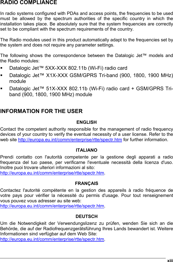  xiii  RADIO COMPLIANCE  In radio systems configured with PDAs and access points, the frequencies to be used must be allowed by the spectrum authorities of the specific country in which the installation takes place. Be absolutely sure that the system frequencies are correctly set to be compliant with the spectrum requirements of the country.  The Radio modules used in this product automatically adapt to the frequencies set by the system and does not require any parameter settings.  The following shows the correspondence between the Datalogic Jet™ models and the Radio modules:   Datalogic Jet™ 5XX-XXX 802.11b (Wi-Fi) radio card    Datalogic Jet™ X1X-XXX GSM/GPRS Tri-band (900, 1800, 1900 MHz) module   Datalogic Jet™ 51X-XXX 802.11b (Wi-Fi) radio card + GSM/GPRS Tri-band (900, 1800, 1900 MHz) module    INFORMATION FOR THE USER  ENGLISH Contact the competent authority responsible for the management of radio frequency devices of your country to verify the eventual necessity of a user license. Refer to the web site http://europa.eu.int/comm/enterprise/rtte/spectr.htm for further information.  ITALIANO Prendi contatto con l&apos;autorità competente per la gestione degli apparati a radio frequenza del tuo paese, per verificarne l&apos;eventuale necessità della licenza d&apos;uso. Inoltre puoi trovare ulteriori informazioni al sito: http://europa.eu.int/comm/enterprise/rtte/spectr.htm.  FRANÇAIS Contactez l&apos;autorité compétente en la gestion des appareils à radio fréquence de votre pays pour vérifier la nécessité du permis d&apos;usage. Pour tout renseignement vous pouvez vous adresser au site web: http://europa.eu.int/comm/enterprise/rtte/spectr.htm.  DEUTSCH Um die Notwendigkeit der Verwendungslizenz zu prüfen, wenden Sie sich an die Behörde, die auf der Radiofrequenzgerätsführung Ihres Lands bewandert ist. Weitere Informationen sind verfügbar auf dem Web Site: http://europa.eu.int/comm/enterprise/rtte/spectr.htm. 