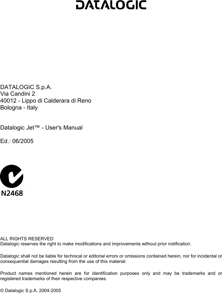             DATALOGIC S.p.A. Via Candini 2 40012 - Lippo di Calderara di Reno Bologna - Italy   Datalogic Jet™ - User&apos;s Manual  Ed.: 06/2005           ALL RIGHTS RESERVED Datalogic reserves the right to make modifications and improvements without prior notification.  Datalogic shall not be liable for technical or editorial errors or omissions contained herein, nor for incidental or consequential damages resulting from the use of this material.  Product names mentioned herein are for identification purposes only and may be trademarks and or registered trademarks of their respective companies.  © Datalogic S.p.A. 2004-2005   