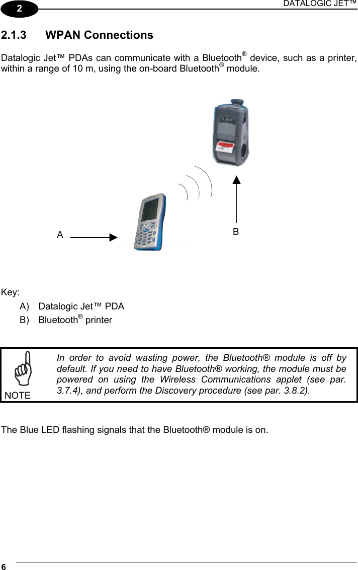 DATALOGIC JET™ 6   2 2.1.3 WPAN Connections  Datalogic Jet™ PDAs can communicate with a Bluetooth® device, such as a printer, within a range of 10 m, using the on-board Bluetooth® module.      Key: A)  Datalogic Jet™ PDA B) Bluetooth® printer    NOTE In order to avoid wasting power, the Bluetooth® module is off by default. If you need to have Bluetooth® working, the module must be powered on using the Wireless Communications applet (see par. 3.7.4), and perform the Discovery procedure (see par. 3.8.2).    The Blue LED flashing signals that the Bluetooth® module is on.  BA 