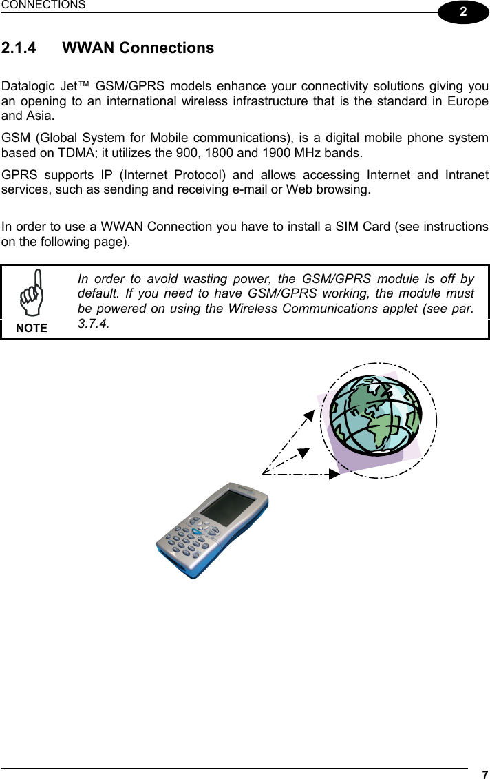 CONNECTIONS 7  2 2.1.4 WWAN Connections  Datalogic Jet™ GSM/GPRS models enhance your connectivity solutions giving you an opening to an international wireless infrastructure that is the standard in Europe and Asia. GSM (Global System for Mobile communications), is a digital mobile phone system based on TDMA; it utilizes the 900, 1800 and 1900 MHz bands. GPRS supports IP (Internet Protocol) and allows accessing Internet and Intranet services, such as sending and receiving e-mail or Web browsing.  In order to use a WWAN Connection you have to install a SIM Card (see instructions on the following page).   NOTE In order to avoid wasting power, the GSM/GPRS module is off by default. If you need to have GSM/GPRS working, the module must be powered on using the Wireless Communications applet (see par. 3.7.4.       