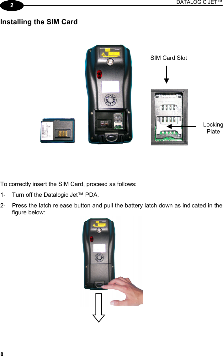 DATALOGIC JET™ 8   2 Installing the SIM Card           To correctly insert the SIM Card, proceed as follows: 1-  Turn off the Datalogic Jet™ PDA. 2-  Press the latch release button and pull the battery latch down as indicated in the figure below:    SIM Card SlotLocking Plate 