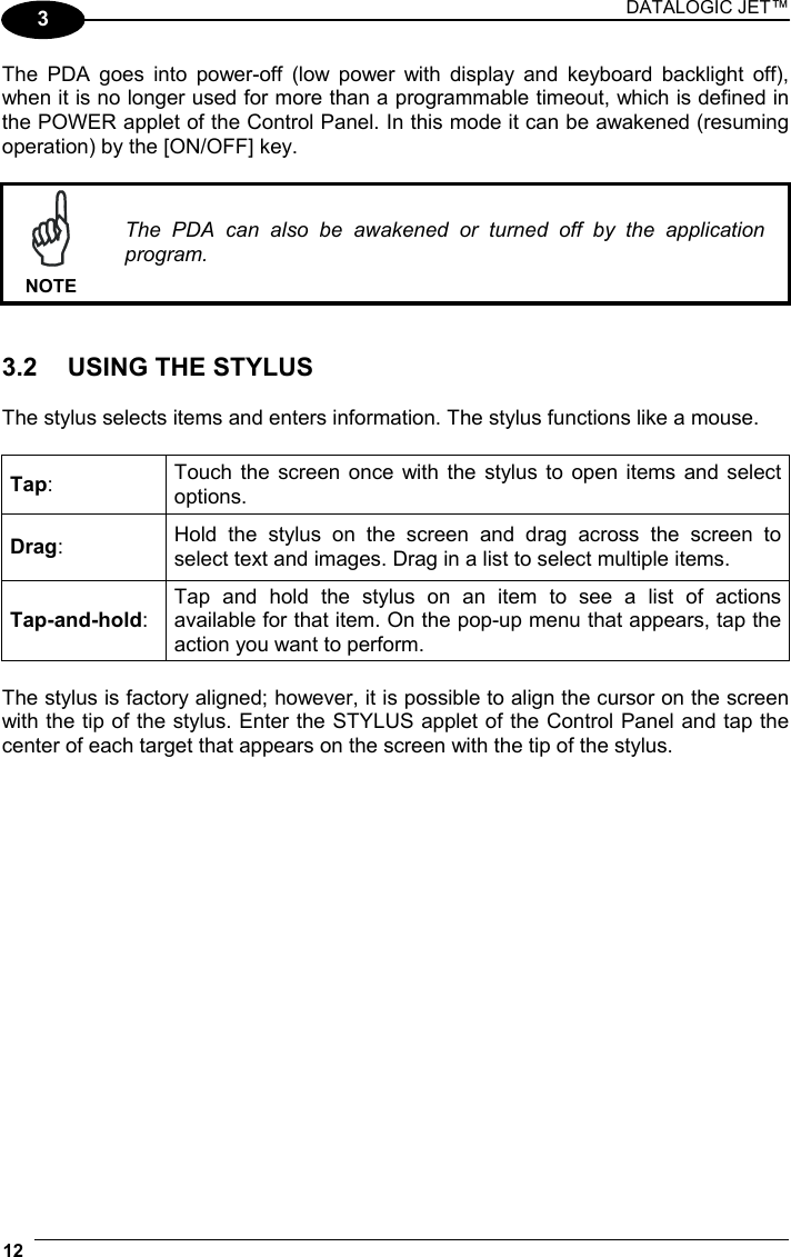 DATALOGIC JET™ 12   3 The PDA goes into power-off (low power with display and keyboard backlight off), when it is no longer used for more than a programmable timeout, which is defined in the POWER applet of the Control Panel. In this mode it can be awakened (resuming operation) by the [ON/OFF] key.   NOTE The PDA can also be awakened or turned off by the application program.   3.2  USING THE STYLUS  The stylus selects items and enters information. The stylus functions like a mouse.  Tap:  Touch the screen once with the stylus to open items and select options. Drag:  Hold the stylus on the screen and drag across the screen to select text and images. Drag in a list to select multiple items. Tap-and-hold: Tap and hold the stylus on an item to see a list of actions available for that item. On the pop-up menu that appears, tap the action you want to perform.  The stylus is factory aligned; however, it is possible to align the cursor on the screen with the tip of the stylus. Enter the STYLUS applet of the Control Panel and tap the center of each target that appears on the screen with the tip of the stylus.  