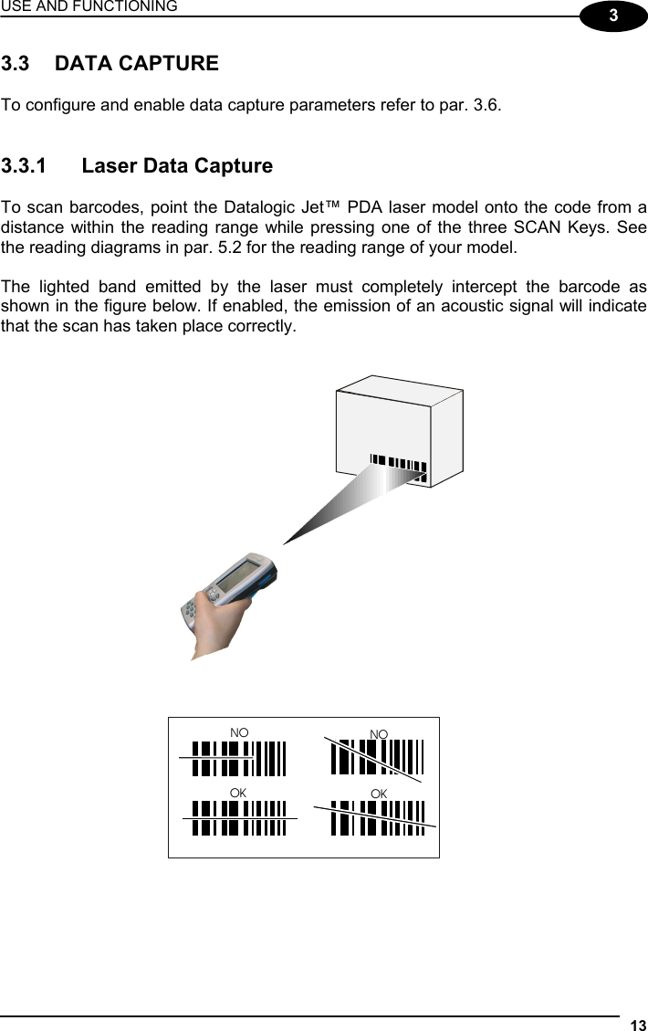 USE AND FUNCTIONING 13  3 3.3 DATA CAPTURE  To configure and enable data capture parameters refer to par. 3.6.   3.3.1  Laser Data Capture  To scan barcodes, point the Datalogic Jet™ PDA laser model onto the code from a distance within the reading range while pressing one of the three SCAN Keys. See the reading diagrams in par. 5.2 for the reading range of your model.  The lighted band emitted by the laser must completely intercept the barcode as shown in the figure below. If enabled, the emission of an acoustic signal will indicate that the scan has taken place correctly.   NO NOOK OK  