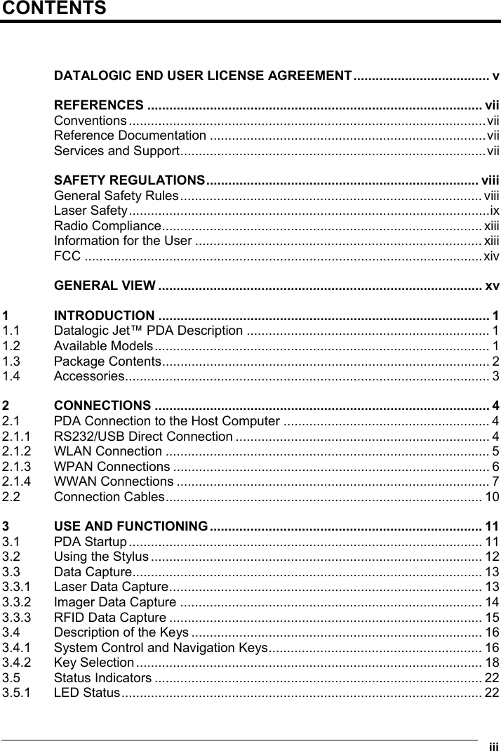  iii  CONTENTS   DATALOGIC END USER LICENSE AGREEMENT..................................... v REFERENCES ........................................................................................... vii Conventions.................................................................................................vii Reference Documentation ...........................................................................vii Services and Support...................................................................................vii SAFETY REGULATIONS.......................................................................... viii General Safety Rules.................................................................................. viii Laser Safety..................................................................................................ix Radio Compliance....................................................................................... xiii Information for the User .............................................................................. xiii FCC ............................................................................................................xiv GENERAL VIEW ........................................................................................ xv 1 INTRODUCTION .......................................................................................... 1 1.1 Datalogic Jet™ PDA Description .................................................................. 1 1.2 Available Models........................................................................................... 1 1.3 Package Contents......................................................................................... 2 1.4 Accessories................................................................................................... 3 2 CONNECTIONS ........................................................................................... 4 2.1 PDA Connection to the Host Computer ........................................................ 4 2.1.1 RS232/USB Direct Connection ..................................................................... 4 2.1.2 WLAN Connection ........................................................................................ 5 2.1.3 WPAN Connections ...................................................................................... 6 2.1.4 WWAN Connections ..................................................................................... 7 2.2 Connection Cables...................................................................................... 10 3 USE AND FUNCTIONING.......................................................................... 11 3.1 PDA Startup................................................................................................ 11 3.2 Using the Stylus.......................................................................................... 12 3.3 Data Capture............................................................................................... 13 3.3.1 Laser Data Capture..................................................................................... 13 3.3.2 Imager Data Capture .................................................................................. 14 3.3.3 RFID Data Capture ..................................................................................... 15 3.4 Description of the Keys ............................................................................... 16 3.4.1 System Control and Navigation Keys.......................................................... 16 3.4.2 Key Selection.............................................................................................. 18 3.5 Status Indicators ......................................................................................... 22 3.5.1 LED Status.................................................................................................. 22 