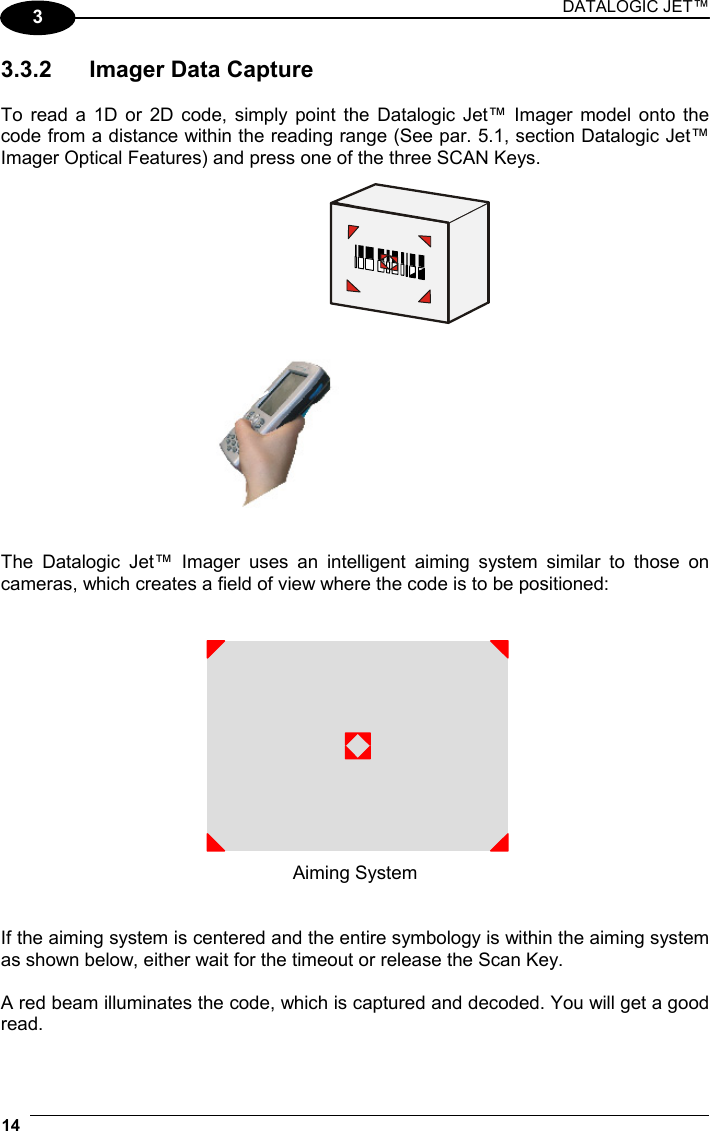 DATALOGIC JET™ 14   3 3.3.2  Imager Data Capture  To read a 1D or 2D code, simply point the Datalogic Jet™ Imager model onto the code from a distance within the reading range (See par. 5.1, section Datalogic Jet™ Imager Optical Features) and press one of the three SCAN Keys.     The Datalogic Jet™ Imager uses an intelligent aiming system similar to those on cameras, which creates a field of view where the code is to be positioned:    Aiming System   If the aiming system is centered and the entire symbology is within the aiming system as shown below, either wait for the timeout or release the Scan Key.  A red beam illuminates the code, which is captured and decoded. You will get a good read.  