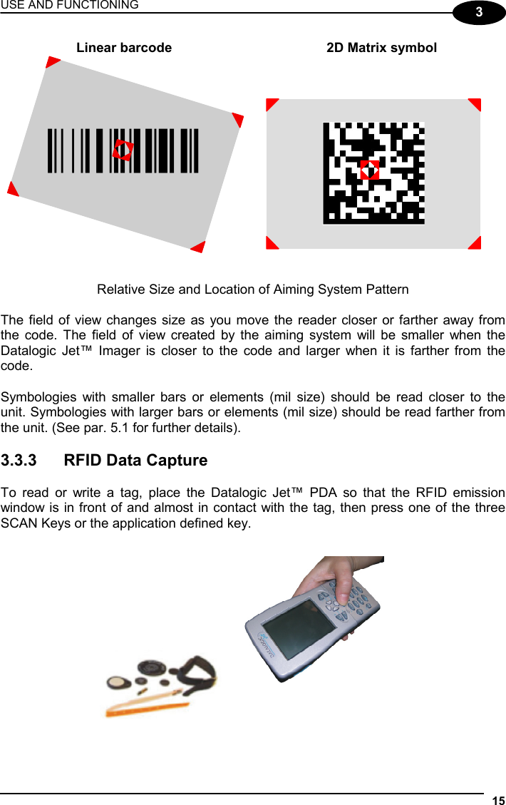 USE AND FUNCTIONING 15  3 Linear barcode  2D Matrix symbol ÌBX3ÉÎ  Relative Size and Location of Aiming System Pattern  The field of view changes size as you move the reader closer or farther away from the code. The field of view created by the aiming system will be smaller when the Datalogic Jet™ Imager is closer to the code and larger when it is farther from the code.  Symbologies with smaller bars or elements (mil size) should be read closer to the unit. Symbologies with larger bars or elements (mil size) should be read farther from the unit. (See par. 5.1 for further details).  3.3.3  RFID Data Capture  To read or write a tag, place the Datalogic Jet™ PDA so that the RFID emission window is in front of and almost in contact with the tag, then press one of the three SCAN Keys or the application defined key.   