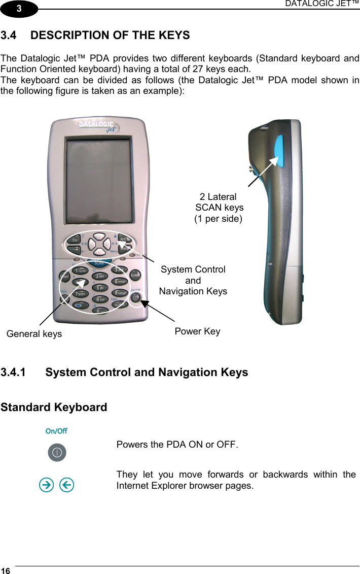 DATALOGIC JET™ 16   3 3.4  DESCRIPTION OF THE KEYS  The Datalogic Jet™ PDA provides two different keyboards (Standard keyboard and Function Oriented keyboard) having a total of 27 keys each. The keyboard can be divided as follows (the Datalogic Jet™ PDA model shown in the following figure is taken as an example):          3.4.1  System Control and Navigation Keys   Standard Keyboard   Powers the PDA ON or OFF.     They let you move forwards or backwards within the Internet Explorer browser pages. General keys System Control and  Navigation Keys2 Lateral  SCAN keys  (1 per side) Power Key 