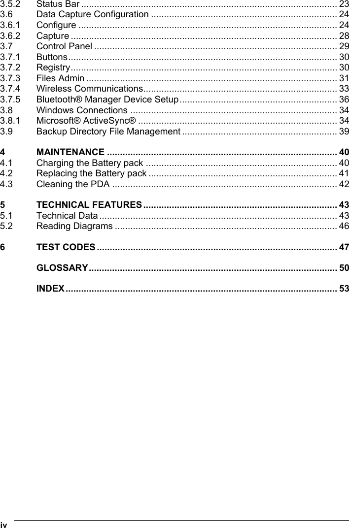  iv   3.5.2 Status Bar ................................................................................................... 23 3.6 Data Capture Configuration ........................................................................ 24 3.6.1 Configure .................................................................................................... 24 3.6.2 Capture ....................................................................................................... 28 3.7 Control Panel .............................................................................................. 29 3.7.1 Buttons........................................................................................................ 30 3.7.2 Registry....................................................................................................... 30 3.7.3 Files Admin ................................................................................................. 31 3.7.4 Wireless Communications........................................................................... 33 3.7.5 Bluetooth® Manager Device Setup............................................................. 36 3.8 Windows Connections ................................................................................ 34 3.8.1 Microsoft® ActiveSync® ............................................................................. 34 3.9 Backup Directory File Management ............................................................ 39 4 MAINTENANCE ......................................................................................... 40 4.1 Charging the Battery pack .......................................................................... 40 4.2 Replacing the Battery pack ......................................................................... 41 4.3 Cleaning the PDA ....................................................................................... 42 5 TECHNICAL FEATURES........................................................................... 43 5.1 Technical Data ............................................................................................ 43 5.2 Reading Diagrams ...................................................................................... 46 6 TEST CODES............................................................................................. 47 GLOSSARY................................................................................................ 50 INDEX......................................................................................................... 53  