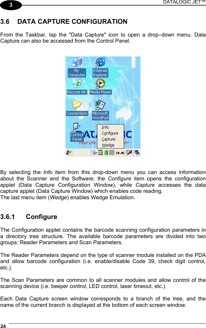 DATALOGIC JET™ 24   3  3.6  DATA CAPTURE CONFIGURATION  From the Taskbar, tap the &quot;Data Capture&quot; icon to open a drop–down menu. Data Capture can also be accessed from the Control Panel.      By selecting the Info  item from this drop-down menu you can access information  about the Scanner and the Software; the Configure item opens the configuration applet (Data Capture Configuration Window), while Capture accesses the data capture applet (Data Capture Window) which enables code reading. The last menu item (Wedge) enables Wedge Emulation.   3.6.1 Configure  The Configuration applet contains the barcode scanning configuration parameters in a directory tree structure. The available barcode parameters are divided into two groups: Reader Parameters and Scan Parameters.  The Reader Parameters depend on the type of scanner module installed on the PDA and allow barcode configuration (i.e. enable/disable Code 39, check digit control, etc.).  The Scan Parameters are common to all scanner modules and allow control of the scanning device (i.e. beeper control, LED control, laser timeout, etc.).  Each Data Capture screen window corresponds to a branch of the tree, and the name of the current branch is displayed at the bottom of each screen window. 