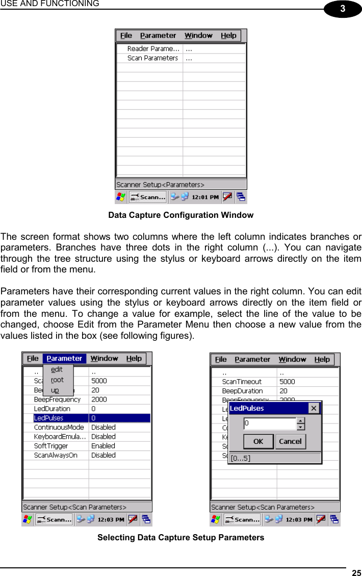 USE AND FUNCTIONING 25  3  Data Capture Configuration Window  The screen format shows two columns where the left column indicates branches or parameters. Branches have three dots in the right column (...). You can navigate through the tree structure using the stylus or keyboard arrows directly on the item field or from the menu.  Parameters have their corresponding current values in the right column. You can edit parameter values using the stylus or keyboard arrows directly on the item field or from the menu. To change a value for example, select the line of the value to be changed, choose Edit from the Parameter Menu then choose a new value from the values listed in the box (see following figures).      Selecting Data Capture Setup Parameters 